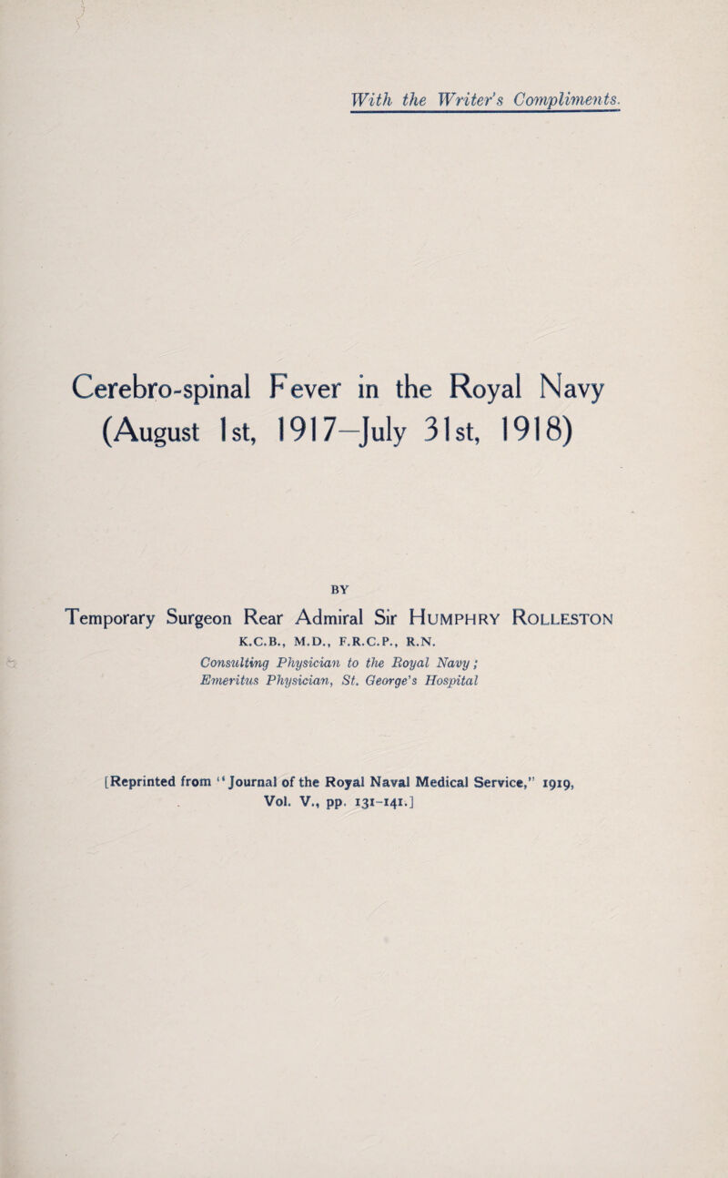 With the 'Writer's Compliments. Cerebrospinal Fever in the Royal Navy (August 1st, i 917—July 31st, 1918) BY Temporary Surgeon Rear Admiral Sir Humphry Rolleston M.D., F.R.C.P., R,N. Consulting Physician to the Royal Navy; Emeritus Physician, St. George’s Hospital [Reprinted from “Journal of the Royal Naval Medical Service,” 1919, Vol, V,, pp. 131-141.]