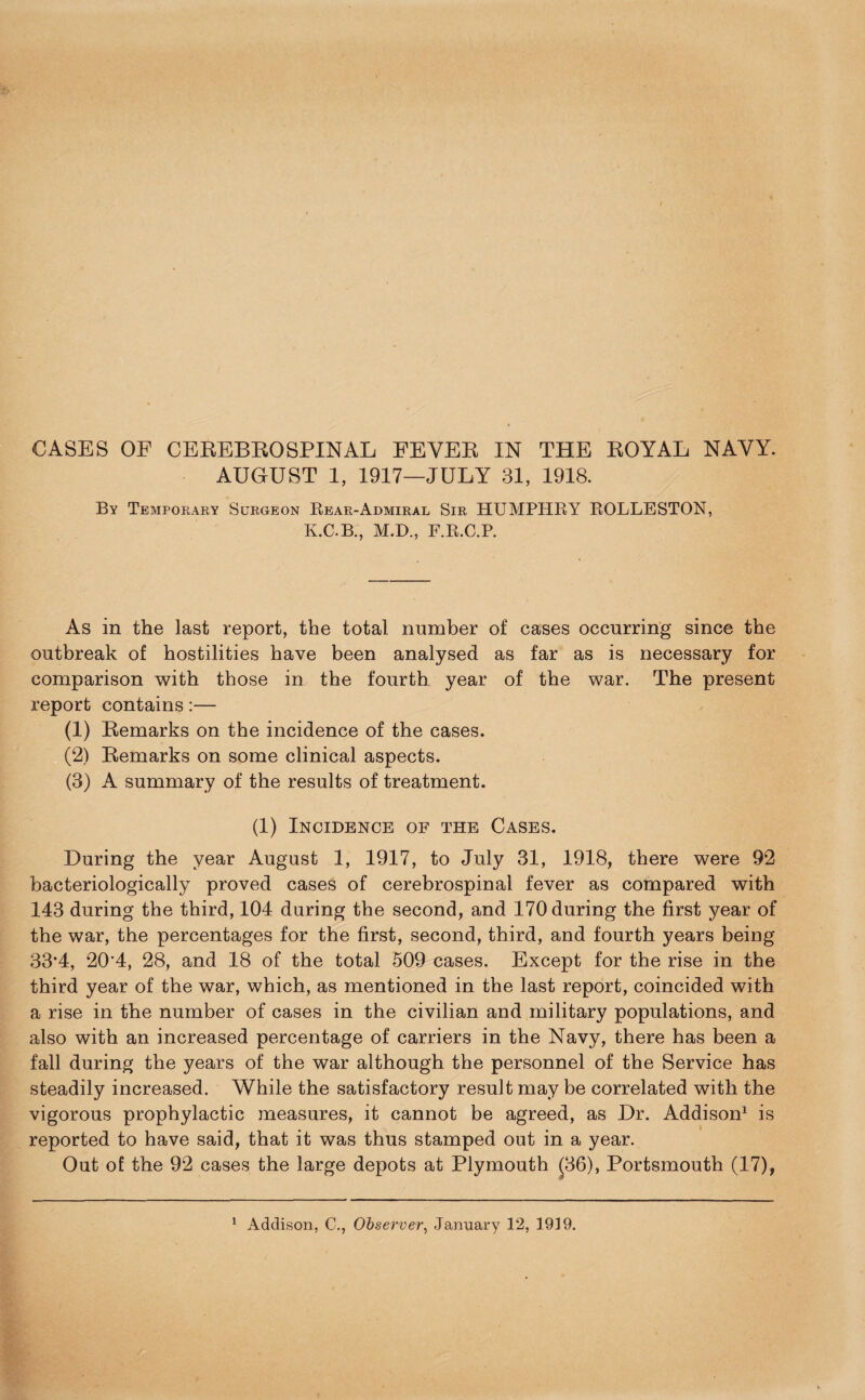 CASES OE CEREBROSPINAL FEVER IN THE ROYAL NAVY. AUGUST 1, 1917—JULY 31, 1918. By Temporary Surgeon Rear-Admiral Sir HUMPHRY ROLLESTON, K.C.B., M.D., F.R.C.P. As in the last report, the total number of cases occurring since the outbreak of hostilities have been analysed as far as is necessary for comparison with those in the fourth year of the war. The present report contains:— a) Remarks on the incidence of the cases. (2) Remarks on some clinical aspects. (3) A summary of the results of treatment. (1) Incidence of the Cases. During the year August 1, 1917, to July 31, 1918, there were 92 bacteriologically proved cases of cerebrospinal fever as compared with 143 during the third, 104 during the second, and 170 during the first year of the war, the percentages for the first, second, third, and fourth years being 33*4, 20*4, 28, and 18 of the total 509 cases. Except for the rise in the third year of the war, which, as mentioned in the last report, coincided with a rise in the number of cases in the civilian and military populations, and also with an increased percentage of carriers in the Navy, there has been a fall during the years of the war although the personnel of the Service has steadily increased. While the satisfactory result may be correlated with the vigorous prophylactic measures, it cannot be agreed, as Dr. Addison1 is reported to have said, that it was thus stamped out in a year. Out of the 92 cases the large depots at Plymouth (36), Portsmouth (17),