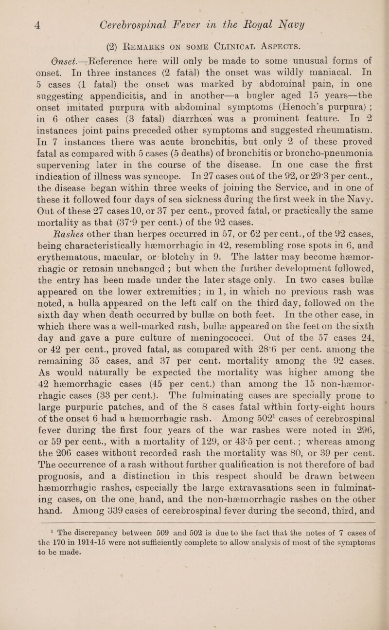 (2) Remarks on some Clinical Aspects. Onset.—Reference here will only be made to some unusual forms of onset. In three instances (2 fatal) the onset was wildly maniacal. In 5 cases (1 fatal) the onset was marked by abdominal pain, in one suggesting appendicitis, and in another—a bugler aged 15 years—the onset imitated purpura with abdominal symptoms (Henoch’s purpura) ; in 6 other cases (3 fatal) diarrhoea was a prominent feature. In 2 instances joint pains preceded other symptoms and suggested rheumatism. In 7 instances there was acute bronchitis, but only 2 of these proved fatal as compared with 5 cases (5 deaths) of bronchitis or broncho-pneumonia supervening later in the course of the disease. In one case the first indication of illness was syncope. In 27 cases out of the 92, or 29*3 per cent., the disease began within three weeks of joining the Service, and in one of these it followed four days of sea sickness during the first week in the Navy. Out of these 27 cases 10, or 37 per cent., proved fatal, or practically the same mortality as that (37*9 per cent.) of the 92 cases. Bashes other than herpes occurred in 57, or 62 percent., of the 92 cases, being characteristically haemorrhagic in 42, resembling rose spots in 6, and erythematous, macular, or blotchy in 9. The latter may become haemor¬ rhagic or remain unchanged ; but when the further development followed, the entry has been made under the later stage only. In two cases bullae appeared on the lower extremities; in 1, in which no previous rash was noted, a bulla appeared on the left calf on the third day, followed on the sixth day when death occurred by bullae on both feet. In the other case, in which there was a well-marked rash, bullae appeared on the feet on the sixth day and gave a pure culture of meningococci. Out of the 57 cases 24, or 42 per cent., proved fatal, as compared with 28‘6 per cent, among the remaining 35 cases, and 37 per cent, mortality among the 92 cases. As would naturally be expected the mortality was higher among the 42 haemorrhagic cases (45 per cent.) than among the 15 non-haemor- rhagic cases (33 per cent.). The fulminating cases are specially prone to large purpuric patches, and of the 8 cases fatal within forty-eight hours of the onset 6 had a haemorrhagic rash. Among 5021 cases of cerebrospinal fever during the first four years of the war rashes were noted in 296, or 59 per cent., with a mortality of 129, or 43’5 per cent. ; whereas among the 206 cases without recorded rash the mortality was 80, or 39 per cent. The occurrence of a rash without further qualification is not therefore of bad prognosis, and a distinction in this respect should be drawn between haemorrhagic rashes, especially the large extravasations seen in fulminat¬ ing cases, on the one hand, and the non-haemorrhagic rashes on the other hand. Among 339 cases of cerebrospinal fever during the second, third, and 1 The discrepancy between 509 and 502 is due to the fact that the notes of 7 cases of the 170 in 1914-15 were not sufficiently complete to allow analysis of most of the symptoms to be made.