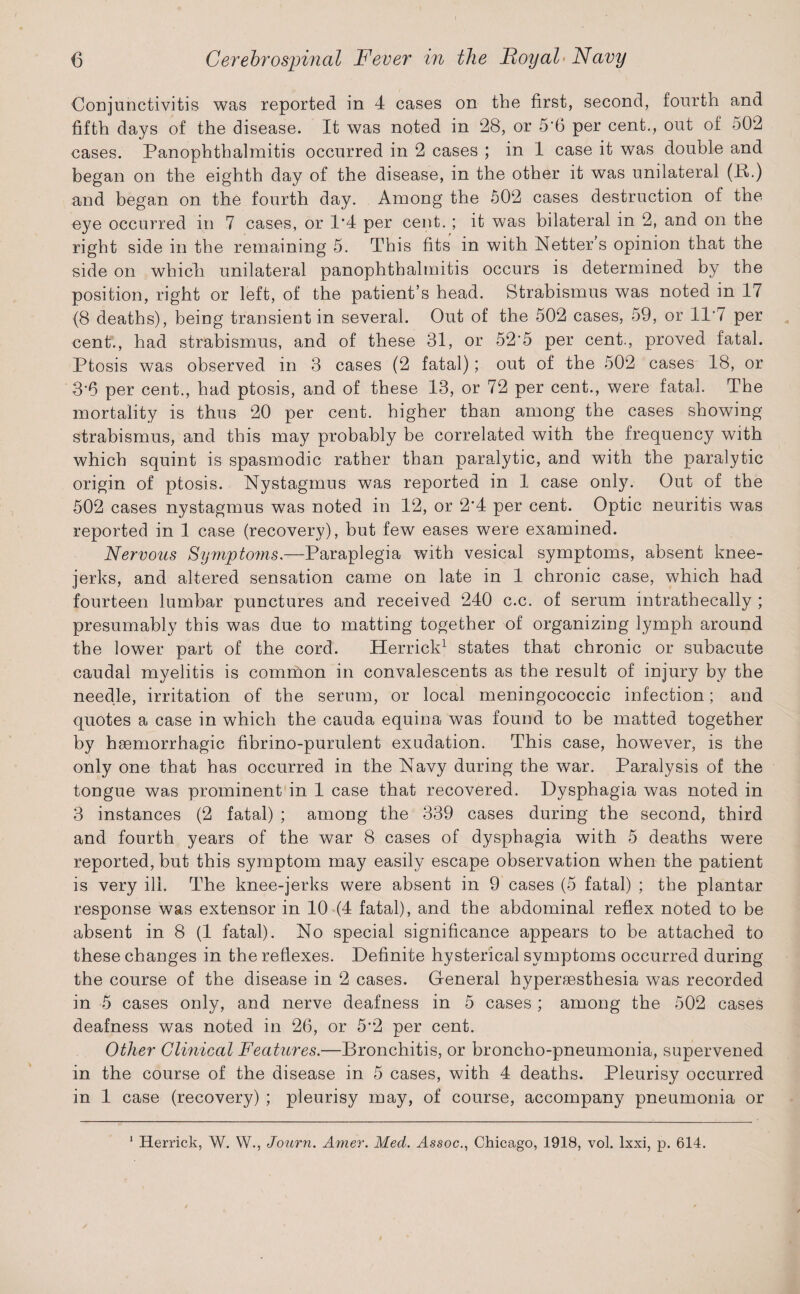 Conjunctivitis was reported in 4 cases on the first, second, fourth and fifth days of the disease. It was noted in 28, or 5'6 per cent., out of 502 cases. Panophthalmitis occurred in 2 cases ; in 1 case it was double and began on the eighth day of the disease, in the other it was unilateral (B.) and began on the fourth day. Among the 502 cases destruction of the eye occurred in 7 cases, or 1*4 per cent. ; it was bilateral in 2, and on the right side in the remaining 5. This fits in with Netter’s opinion that the side on which unilateral panophthalmitis occurs is determined by the position, right or left, of the patient’s head. Strabismus was noted in 17 (8 deaths), being transient in several. Out of the 502 cases, 59, or 117 per cent., had strabismus, and of these 31, or 52'5 per cent., proved fatal. Ptosis was observed in 3 cases (2 fatal); out of the 502 cases 18, or 3*6 per cent., had ptosis, and of these 13, or 72 per cent., were fatal. The mortality is thus 20 per cent, higher than among the cases showing strabismus, and this may probably be correlated with the frequency with which squint is spasmodic rather than paralytic, and with the paralytic origin of ptosis. Nystagmus was reported in 1 case only. Out of the 502 cases nystagmus was noted in 12, or 2*4 per cent. Optic neuritis was reported in 1 case (recovery), but few eases were examined. Nervous Symptoms — Paraplegia with vesical symptoms, absent knee- jerks, and altered sensation came on late in 1 chronic case, which had fourteen lumbar punctures and received 240 c.c. of serum intrathecally ; presumably this was due to matting together of organizing lymph around the lower part of the cord. Herrick1 states that chronic or subacute caudal myelitis is common in convalescents as the result of injury by the needle, irritation of the serum, or local meningococcic infection; and quotes a case in which the cauda equina was found to be matted together by haemorrhagic fibrino-purulent exudation. This case, however, is the only one that has occurred in the Navy during the war. Paralysis of the tongue was prominent in 1 case that recovered. Dysphagia was noted in 3 instances (2 fatal) ; among the 339 cases during the second, third and fourth years of the war 8 cases of dysphagia with 5 deaths were reported, but this symptom may easily escape observation when the patient is very ill. The knee-jerks were absent in 9 cases (5 fatal) ; the plantar response was extensor in 10 (4 fatal), and the abdominal reflex noted to be absent in 8 (1 fatal). No special significance appears to be attached to these changes in the reflexes. Definite hysterical symptoms occurred during the course of the disease in 2 cases. General hypersesthesia was recorded in 5 cases only, and nerve deafness in 5 cases ; among the 502 cases deafness was noted in 26, or 5*2 per cent. Other Clinical Features.—Bronchitis, or broncho-pneumonia, supervened in the course of the disease in 5 cases, with 4 deaths. Pleurisy occurred in 1 case (recovery) ; pleurisy may, of course, accompany pneumonia or 1 Herrick, W. W., Journ. Amer. Med. Assoc., Chicago, 1918, vol. lxxi, p. 614.