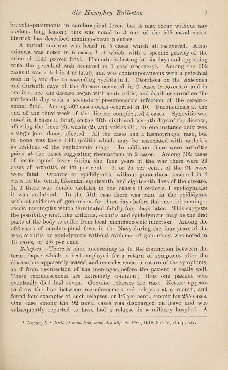 broncho-pneumonia in cerebrospinal fever, but it may occur without any obvious lung lesion ; this was noted in 3 out of the 502 naval cases. Herrick has described meningococcic pleurisy. A mitral murmur was heard in 5 cases, which all recovered. Albu¬ minuria was noted in 6 cases, 1 of which, with a specific gravity of the urine of 1040, proved fatal. Haematuria lasting for six days and appearing with the petechial rash occurred in 1 case (recovery). Among the 502 cases it was noted in 4 (2 fatal), and was contemporaneous with a petechial rash in 3, and due to ascending pyelitis in 1. Otorrhoea on the sixteenth and thirtieth days of the disease occurred in 2 cases (recoveries), and in one instance the disease began with acute otitis, and death occurred on the thirteenth day with a secondary pneumococcic infection of the cerebro¬ spinal fluid. Among 502 cases otitis occurred in 10. Furunculosis at the end of the third week of the disease complicated 4 cases. Synovitis was noted in 4 cases (1 fatal), on the fifth, sixth and seventh days of the disease, affecting the knee (3), wrists (2), and ankles (1); in one instance only was a single joint (knee) affected. All the cases had a haemorrhagic rash, but in none was there iridocyclitis which may be associated with arthritis as residues of the septicsemic stage. In addition there were arthritic pains at the onset suggesting rheumatism in 2 cases. Among 502 cases of cerebrospinal fever during the four years of the war there were 24 cases of arthritis, or 4*8 per cent. ; 6, or 25 per cent., of the 24 cases were fatal. Orchitis or epididymitis without gonorrhoea occurred in 4 cases on the tenth, fifteenth, eighteenth, and eighteenth days of the disease. In 1 there was double orchitis, in the others (3 orchitis, 1 epididymitis) it was unilateral. In the fifth case there was pain in the epididymis without evidence of gonorrhoea for three days before the onset of meningo¬ coccic meningitis which terminated fatally four days later. This suggests the possibility that, like arthritis, orchitis and epididymitis may be the first parts of the body to suffer from local meningococcic infection. Among the 502 cases of cerebrospinal fever in the Navy during the four years of the war, orchitis or epididymitis without evidence of gonorrhoea was noted in 13 cases, or 2*6 per cent. Relapses.—There is some uncertainty as to the distinction between the term relapse, which is best employed for a return of symptoms after the disease has apparently ceased, and recrudescence or return of the symptoms, as if from re-infection of the meninges, before the patient is really well. These recrudescences are extremely common ; thus one patient who eventually died had seven. Genuine .relapses are rare. Netter1 appears to draw the line between recrudescences and relapses at a month, and found four examples of such relapses, or 1*6 per cent., among his 255 cases. One case among the 92 naval cases was discharged on leave and was subsequent!}7 reported to have had a relapse in a military hospital. A Netter, A. : Bull, et mem Soc. med. des hop. de Par., 1918, 3e ser., xlii, p. 527. i