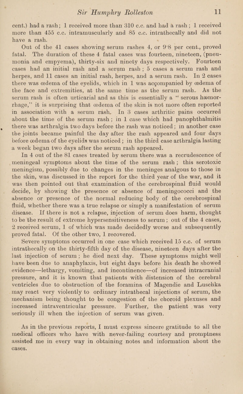 cent.) had a rash; 1 received more than 310 c.c. and had a rash; 1 received more than 455 c.c. intramuscularly and 85 c.c. intrathecally and did not have a rash. Out of the 41 cases showing serum rashes 4, or 9*8 per cent., proved fatal. The duration of these 4 fatal cases was fourteen, nineteen, (pneu¬ monia and empyema), thirty-six and ninety days respectively. Fourteen cases had an initial rash and a serum rash ; 5 cases a serum rash and herpes, and 11 cases an initial rash, herpes, and a serum rash. In 2 cases there was oedema of the eyelids, which in 1 was accompanied by oedema of the face and extremities, at the same time as the serum rash. As the serum rash is often urticarial and as this is essentially a “ serous haemor¬ rhage,” it is surprising that oedema of the skin is not more often reported in association with a serum rash. In 3 cases arthritic pains occurred about the time of the serum rash ; in 1 case which had panophthalmitis there was arthralgia two days before the rash was noticed; in another case the joints became painful the day after the rash appeared and four days before oedema of the eyelids was noticed ; in the third case arthralgia lasting a week began two days after the serum rash appeared. In 4 out of the 81 cases treated by serum there was a recrudescence of meningeal symptoms about the time of the serum rash ; this serotoxic meningism, possibly due to changes in the meninges analgous to those in the skin, was discussed in the report for the third year of the war, and it was then pointed out that examination of the cerebrospinal fluid would decide, by showing the presence or absence of meningococci and the absence or presence of the normal reducing body of the cerebrospinal fluid, whether there was a true relapse or simply a manifestation of serum disease. If there is not a relapse, injection of serum does harm, thought to be the result of extreme hypersensitiveness to serum; out of the 4 cases, 2 received serum, 1 of which was made decidedly worse and subsequently proved fatal. Of the other two, 1 recovered. Severe symptoms occurred in one case which received 15 c.c. of serum intrathecally on the thirty-fifth day of the disease, nineteen days after the last injection of serum ; he died next day. These symptoms might well have been due to anaphylaxis, but eight days before his death he showed evidence—lethargy, vomiting, and incontinence—of increased intracranial pressure, and it is known that patients with distension of the cerebral ventricles due to obstruction of the foramina of Magendie and Luschka may react very violently to ordinary intrathecal injections of serum, the mechanism being thought to be congestion of the choroid plexuses and increased intraventricular pressure. Further, the patient was very seriously ill when the injection of serum was given. As in the previous reports, I must express sincere gratitude to all the medical officers who have with never-failing courtesy and promptness assisted me in every way in obtaining notes and information about the cases.