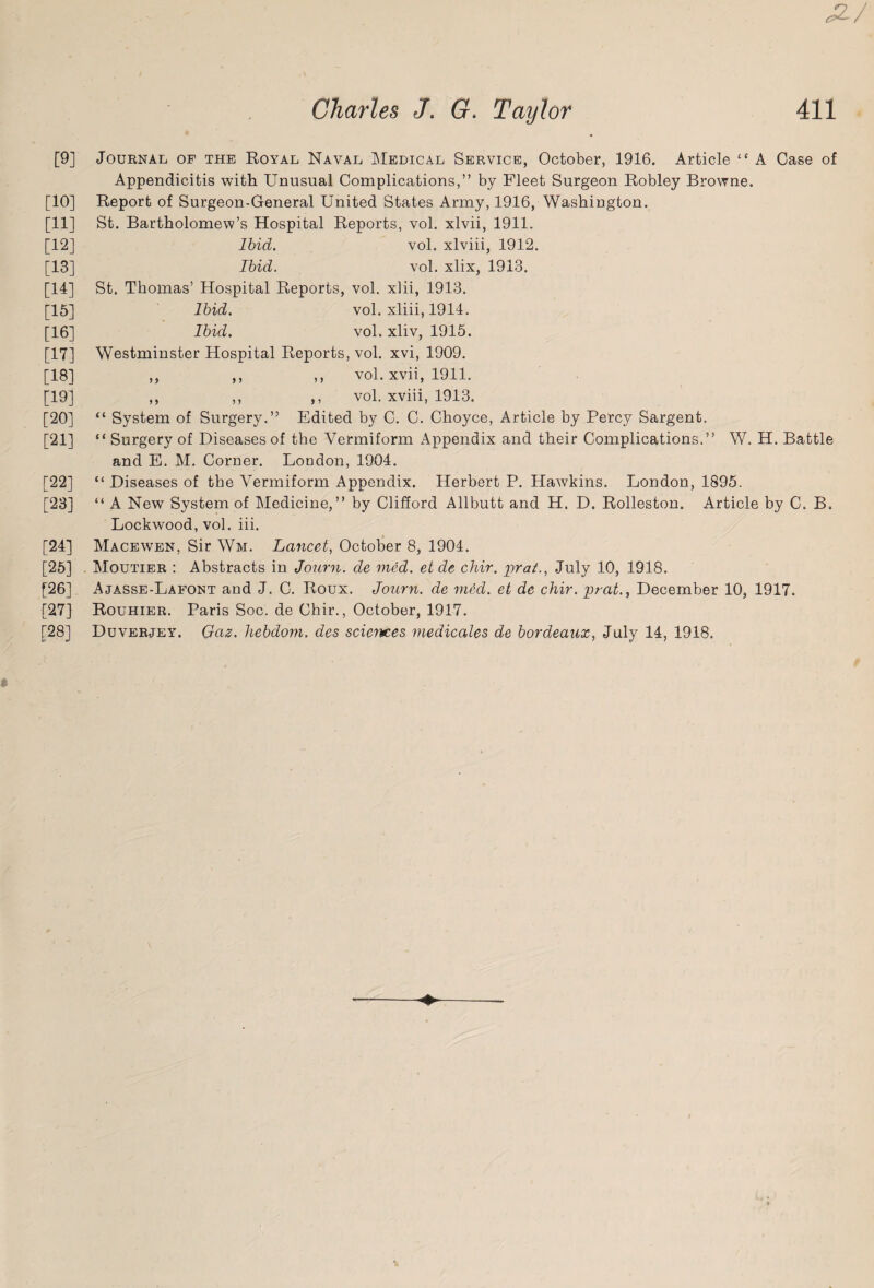 [9] Journal of the Royal Naval Medical Service, October, 1916. Article “ A Case of Appendicitis with Unusual Complications,” by Fleet Surgeon Robley Browne. [10] Report of Surgeon-General United States Army, 1916, Washington. [11] St. Bartholomew’s Hospital Reports, vol. xlvii, 1911. [12] Ibid. vol. xlviii, 1912. [13] Ibid. vol. xlix, 1913. [14] St. Thomas’ Hospital Reports, vol. xlii, 1913. [15] Ibid. vol. xliii, 1914. [16] Ibid. vol. xliv, 1915. [17] Westminster Hospital Reports, vol. xvi, 1909. [18] ,, vol. xvii, 1911. [19] ,, ,, ,, vol. xviii, 1913. [20] “ System of Surgery.” Edited by C. C. Choyce, Article by Percy Sargent. [21] “ Surgery of Diseases of the Vermiform Appendix and their Complications.” W. H. Battle and E. M. Corner. London, 1904. [22] “ Diseases of the Vermiform Appendix. Herbert P. Hawkins. London, 1895. [23] “ A New System of Medicine,” by Clifford Allbutt and H. D. Rolleston. Article by C. B. Lockwood, vol. iii. [24] Macewen, Sir Wm. Lancet, October 8, 1904. [25] Moutier : Abstracts in Journ. de med. etde chir. prat., July 10, 1918. [26] Ajasse-Lafont and J. C. Roux. Journ. de mecl. et de chir. prat., December 10, 1917. [27] Rouhier. Paris Soc. de Chir., October, 1917. [28] Duverjey. Gas. hebdom. des sciences medicates de bordeaux, July 14, 1918.