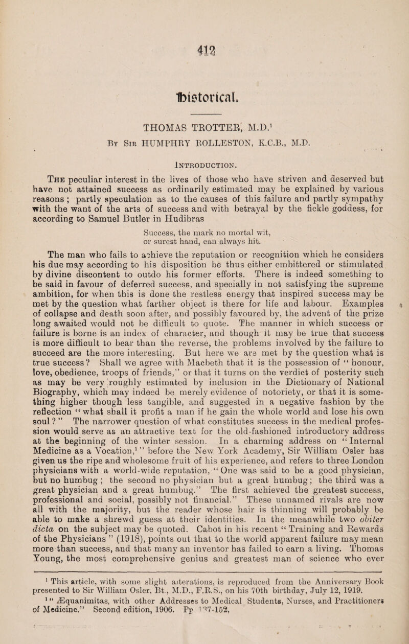 Ibtetorical. THOMAS TROTTER; M.D.1 By Sir HUMPHRY ROLLESTON, K.C.B., M.D. t ! « Introduction. The peculiar interest in the lives of those who have striven and deserved but have not attained success as ordinarily estimated may be explained by various reasons ; partly speculation as to the causes of this failure and partly sympathy with the want of the arts of success and with betrayal by the fickle goddess, for according to Samuel Butler in Hudibras Success, the mark no mortal wit, or surest hand, can always hit. The man who fails to achieve the reputation or recognition which he considers his due may according to his disposition be thus either embittered or stimulated by divine discontent to outdo his former efforts. There is indeed something to be said in favour of deferred success, and specially in not satisfying the supreme ambition, for when this is done the restless energy that inspired success may be met by the question what farther object is there for life and labour. Examples of collapse and death soon after, and possibly favoured by, the advent of the prize long awaited would not be difficult to quote. The manner in which success or failure is borne is an index of character, and though it may be true that success is more difficult to bear than the reverse, the problems involved by the failure to succeed are the more interesting. But here we are met by the question what is true success? Shall we agree with Macbeth that it is the possession of “ honour, love, obedience, troops of friends,” or that it turns on the verdict of posterity such as may be very roughly estimated by inclusion in the Dictionary of National Biography, which may indeed be merely evidence of notoriety, or that it is some¬ thing higher though less tangible, and suggested in a negative fashion by the reflection “what shall it profit a man if he gain the whole world and lose his own soul? ” The narrower question of what constitutes success in the medical profes¬ sion would serve as an attractive text for the old-fashioned introductory address at the beginning of the winter session. In a charming address on “Internal Medicine as a Vocation,1” before the New York Academy, Sir William Osier has given us the ripe and wholesome fruit of his experience, and refers to three London physicians with a world-wide reputation, ■“ One was said to be a good physician, but no humbug ; the second no physician but a great humbug; the third was a great physician and a great humbug.” The first achieved the greatest success, professional and social, possibly not financial.” These unnamed rivals are now all with the majority, but the reader whose hair is tbinniug will probably be able to make a shrewd guess at their identities. In the meanwhile two obiter dicta on the subject may be quoted. Cabot in his recent “ Training and Rewards of the Physicians ” (1918), points out that to the world apparent failure may mean more than success, and that many an inventor has failed to earn a living. Thomas Young, the most comprehensive genius and greatest man of science who ever 1 This article, with some slight alterations, is reproduced from the Anniversary Book presented to Sir William Osier, Bt., M.D., F.R.S., on his 70th birthday, July 12, 1919. 1 “ iEquanimitas, with other Addresses to Medical Students, Nurses, and Practitioners pf Medicine.” Second edition, 1906. Pp 1^7-152.