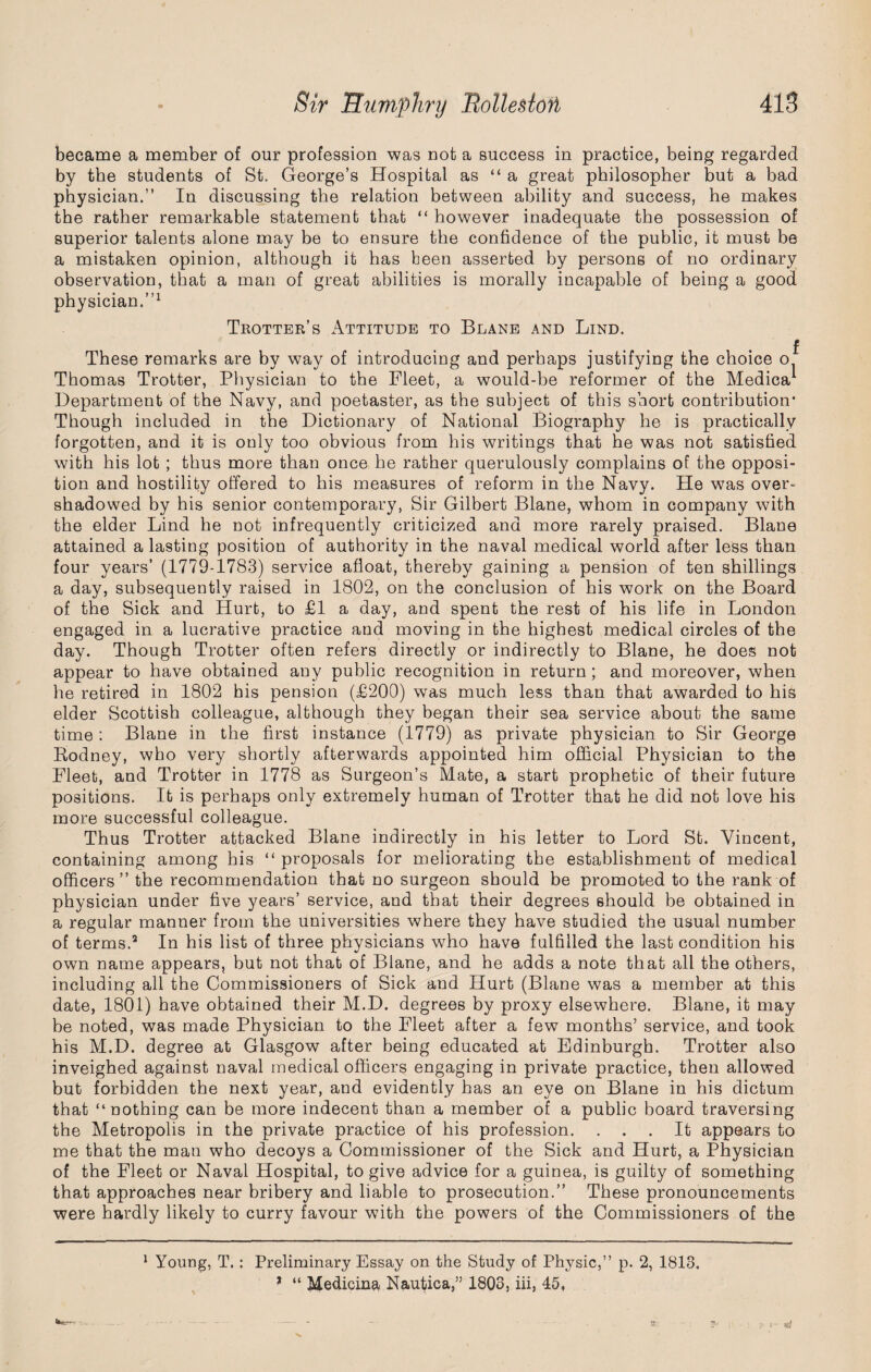 became a member of our profession was not a success in practice, being regarded by the students of St, George’s Hospital as “ a great philosopher but a bad physician.” In discussing the relation between ability and success, he makes the rather remarkable statement that “ however inadequate the possession of superior talents alone may be to ensure the confidence of the public, it must be a mistaken opinion, although it has been asserted by persons of no ordinary observation, that a man of great abilities is morally incapable of being a good physician.”1 Trotter’s Attitude to Beane and Lind. These remarks are by way of introducing and perhaps justifying the choice o Thomas Trotter, Physician to the Fleet, a would-be reformer of the Medica1 Department of the Navy, and poetaster, as the subject of this short contribution* * Though included in the Dictionary of National Biography he is practically forgotten, and it is only too obvious from his writings that he was not satisfied with his lot ; thus more than once he rather querulously complains of the opposi¬ tion and hostility offered to his measures of reform in the Navy. He was over¬ shadowed by his senior contemporary, Sir Gilbert Blane, whom in company with the elder Lind he not infrequently criticized and more rarely praised. Blane attained a lasting position of authority in the naval medical world after less than four years’ (1779-1783) service afloat, thereby gaining a pension of ten shillings a day, subsequently raised in 1802, on the conclusion of his work on the Board of the Sick and Hurt, to £1 a day, and spent the rest of his life in London engaged in a lucrative practice and moving in the highest medical circles of the day. Though Trotter often refers directly or indirectly to Blane, he does not appear to have obtained any public recognition in return; and moreover, when he retired in 1802 his pension (£200) was much less than that awarded to his elder Scottish colleague, although they began their sea service about the same time : Blane in the first instance (1779) as private physician to Sir George Rodney, who very shortly afterwards appointed him official Physician to the Fleet, and Trotter in 1778 as Surgeon’s Mate, a start prophetic of their future positions. It is perhaps only extremely human of Trotter that he did not love his more successful colleague. Thus Trotter attacked Blane indirectly in his letter to Lord St. Vincent, containing among his “ proposals for meliorating the establishment of medical officers” the recommendation that no surgeon should be promoted to the rank of physician under five years’ service, and that their degrees should be obtained in a regular manner from the universities where they have studied the usual number of terms.2 In his list of three physicians who have fulfilled the last condition his own name appears, but not that of Blane, and he adds a note that all the others, including all the Commissioners of Sick and Hurt (Blane was a member at this date, 1801) have obtained their M.D. degrees by proxy elsewhere. Blane, it may he noted, was made Physician to the Fleet after a few months’ service, and took his M.D. degree at Glasgow after being educated at Edinburgh. Trotter also inveighed against naval medical officers engaging in private practice, then allowed but forbidden the next year, and evidently has an eye on Blane in his dictum that “nothing can be more indecent than a member of a public board traversing the Metropolis in the private practice of his profession. ... It appears to me that the man who decoys a Commissioner of the Sick and Hurt, a Physician of the Fleet or Naval Hospital, to give advice for a guinea, is guilty of something that approaches near bribery and liable to prosecution.” These pronouncements were hardly likely to curry favour with the powers of the Commissioners of the f 1 Young, T.: Preliminary Essay on the Study of Physic,” p. 2, 1813.