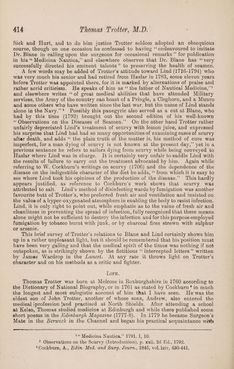 Sick and Hurt, and to do him justice Trotter seldom adopted an obsequious course, though on one occasion he confessed to having “endeavoured to imitate Dr. Blane in calling upon the surgeons for occasional remarks ” for publication in his “ Medicina Nautica,” and elsewhere observes that Dr. Blane has “very successfully directed his eminent talents ” to preserving the health of seamen. A few words may be added of Trotter’s attitude toward Lind (1716-1794) who was very much his senior and had retired from Haslar in 1783, some eleven years before Trotter was appointed there, for it is marked by alternations of praise and rather acrid criticism. He speaks of him as “ the father of Nautical Medicine/’1 and elsewhere writes “ of great medical abilities that have attended Military services, the Army of the country can boast of a Pringle, a Cleghorn, and a Munro and some others who have written since the last war. but the name of Lind stands alone in the Navy.”2 3 Possibly this panegyric also served as a cut at Blane, who had by this time (1792) brought out the second edition of his well-known “ Observations on the Diseases of Seamen.” On the other hand Trotter rather unfairly depreciated Lind’s treatment of scurvy with lemon juice, and expressed his surprise that Lind had had so many opportunities of examining cases of scurvy after death, and adds “ the plain truth of the matter is, his method of cure was imperfect, for a man dying of scurvy is not known at the present day,” yet in a previous sentence he refers to sailors dying from scurvy while being conveyed to Haslar where Lind was in charge. It is certainly very unfair to saddle Lind with the results of failure to carry out the treatment advocated by him. Again while referring to W. Cockburn’s writings on scurvy (1706) and the dependence of the disease on the indigestible character of the diet he adds, “ from which it is easy to see where Lind took his opinions of the production of the disease.” This hardly appears justified, as reference to Cockburn’s work shows that scurvy was attributed to salt. Lind’s method of disinfecting wards by fumigation was another favourite butt of Trotter’s, who preferred fresh air and ventilation and insisted on the value of a hyper-oxygenated atmosphere in enabling the body to resist infection. Lind, it is only right to point out, while emphatic as to the value of fresh air and cleanliness in preventing the spread of infection, fully recognized that these means alone might not be sufficient to destroy the infection and for this purpose employed fumigation by tobacco burnt with junk, or by charcoal fires strewn with sulphur or arsenic. This brief survey of Trotter’s relations to Blane and Lind certainly shows him up in a rather unpleasant light, but it should be remembered that his position must have been very galling and that the medical spirit of the times was nothing if not outspoken, as is strikingly shown by the fictitious “ intercepted letters” written by James Wardrop in the Lancet. At any rate it throws light on Trotter’s character and on his methods as a critic and fighter. Life. Thomas Trotter was born at Melrose in Roxburghshire in 1760 according to the Dictionary of National Biography, or in 1761 as stated by Cockburn * in much the longest and most eulogistic account of him that I have seen. He was the eldest son of John Trotter, another of whose sons, Andrew, also entered the medical [profession [and practised at North Shields. After attendiug a school at Kelso, Thomas studied medicine at Edinburgh and while there published some short poems in the Edinburgh Magazine (1777-8). In 1779 he became Surgeon’s Mate in the Berwick in the Channel and began his practical acquaintance with 1 “ Medicina Nautica,” 1791, I, 10. 2 Observations on the Scurvy (Introduction), p. xxii. 2d Ed., 1792. 3 Cockburn, A., Edin, Med. and Surg. Journ., 1845, vol. lxiv, 430-441.
