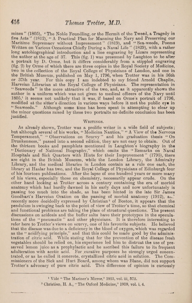 mines ” (1805), * The Noble Foundling, or the Hermit of the Tweed, a Tragedy in five Acts ” (1812), “ A Practical Plan for Manning the Navy and Preserving our Maritime Supremacy without Impressment ” (1819), and “ Sea-weeds, Poems Written on Various Occasions Chiefly During a Naval Life ” (1829), with a rather long autobiographical introduction and a line engraving by Lizars representing the author at the age of 37. This (fig. 1) was presumed by Laughton to be after a portrait by D. Orme, but it differs considerably from a stippled engraving (fig. 2) by Orme of which there are three copies in the Eoyal Society of Medicine, two in the collection of the Eoyal College of Physicians of London, and one in the British Museum, published on May 1, 1796, when Trotter was in his 36th or 37th year. For this copy I am indebted to my friend Arnold Chaplin, Harveian Librarian at the Eoyal College of Physicians. The representation in “ Seaweeds” is the more attractive of the two, and, as it apparently shows the author in a uniform which was not given to medical officers of the Navy until 1805,1 it seems not unlikely that it was, if based on Orme's portrait of 1796, modified at the sitter’s direction in various ways before it met the public eye in “ Seaweeds.” Although some time has been spent in attempting to clear up the minor questions raised by these two portraits no definite conclusion has been justified. Whitings. As already shown, Trotter was a prolific writer in a wide field of subjects ; but although several of his works, “ Medicina Nautica,” “ A View of the Nervous Temperament,” “ Observations on Scurvy ” and his graduation thesis “ On Drunkenness,” passed into a second edition, they are not easy to obtain. Out of the thirteen books and pamphlets mentioned in Laughton’s biography in the “Dictionary of National Biography,” which omits the “ Eemarks on Naval Hospitals and Sick Quarters with Hints for their Improvement ” (1795), there are eight in the British Museum, while the London Library, the Admiralty Library, and the medical libraries in London contain as a rule one each, the library at Haslar has two, and the Eoyal College of Physicians of Edinburgh four of his fourteen publications. After the lapse of one hundred years or more many of his views, especially those on chemistry, necessarily appear crude. On the other hand looking at Trotter across a century containing the era of morbid anatomy which had hardly dawned in his early days and now unfortunately is passing too much into the shade, as has been hinted in the late Sir James Goodbart’s Harveian Oration on the passing of morbid anatomy (1912), and recently more decidedly expressed by Christian2 of Boston, it appears that the pendulum is swinging back to the point of view of Trotter’s time, so that chemical and functional problems are taking the place of structural questions. The present discussions on acidosis and the buffer salts have their prototypes in the specula¬ tions of the “pneumatic” and other physicians. It is therefore interesting to refer here to Trotter’s views on scurvy, one of his favourite subjects. He believed that the disease was due to a deficiency in the blood of oxygen, which was regarded as the “ acidifying principle,” and that this could be made good by the adminis¬ tration of citric acid. While stating that for the prevention of the disease fresh vegetables should be relied on, his experience led him to distrust the use of pre¬ served lemon juice as a prophylactic and he ascribed this failure to its frequent adulteration with acetic acid. For curative purposes he strongly urged concen¬ trated, or as he called it concrete, crystallized citric acid in solution. The Com¬ missioners of the Sick and Hurt Board, among whom was Blane, did not support Trotter’s advocacy of pure citric acid. This difference of opinion is curiously 1 Vide “ The Mariner’s Mirror,” 1913, vol. iii, 372. 2 Christian, H. A., “ The Oxford Medicine,” 1919, vol. i, 4,