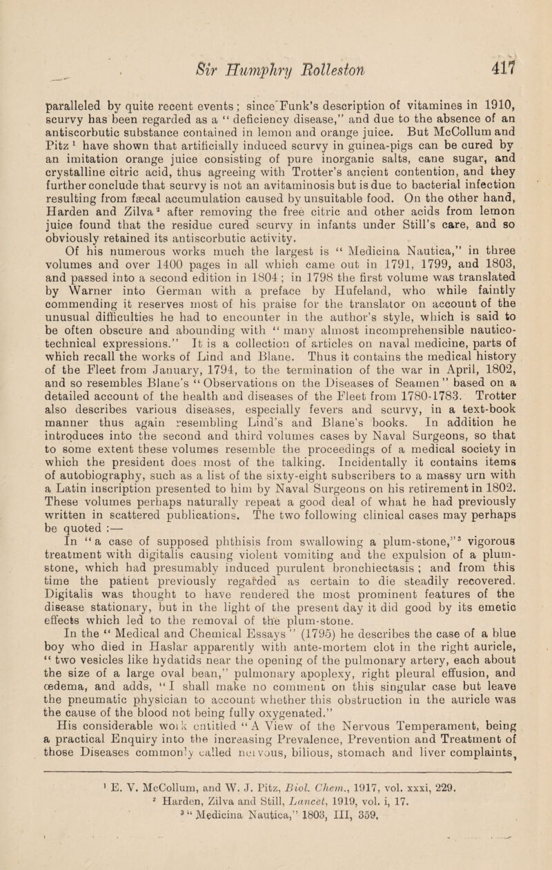 paralleled by quite recent events ; since Funk’s description of vitamines in 1910, scurvy has been regarded as a “ deficiency disease,” and due to the absence of an antiscorbutic substance contained in lemon and orange juice. But McCollum and Pitz 1 have shown that artificially induced scurvy in guinea-pigs can be cured by an imitation orange juice consisting of pure inorganic salts, cane sugar, and crystalline citric acid, thus agreeing with Trotter’s ancient contention, and they further conclude that scurvy is not an avitaminosis but is due to bacterial infection resulting from faecal accumulation caused by unsuitable food. On the other hand, Harden and Zilva2 after removing the free citric and other acids from lemon juice found that the residue cured scurvy in infants under Still’s care, and so obviously retained its antiscorbutic activity. Of his numerous works much the largest is “ Medicina Nautica,” in three volumes and over 1400 pages in all which came out in 1791, 1799, and 1803, and passed into a second edition in 1804 ; in 1798 the first volume was translated by Warner into German with a preface by Hufeland, who while faintly commending it reserves most of his praise for the translator on account of the unusual difficulties he had to encounter in the author’s style, which is said to be often obscure and abounding with “ many almost incomprehensible nautico- technical expressions.” It is a collection of articles on naval medicine, parts of which recall the works of Lind and Blane. Thus it contains the medical history of the Fleet from January, 1794, to the termination of the war in April, 1802, and so resembles Blane’s “Observations on the Diseases of Seamen” based on a detailed account of the health and diseases of the Fleet from 1780-1783. Trotter also describes various diseases, especially fevers and scurvy, in a text-book manner thus again resembling Lind’s and Blane’s books. In addition he introduces into the second and third volumes cases by Naval Surgeons, so that to some extent these volumes resemble the proceedings of a medical society in which the president does most of the talking. Incidentally it contains items of autobiography, such as a list of the sixty-eight subscribers to a massy urn with a Latin inscription presented to him by Naval Surgeons on his retirement in 1802. These volumes perhaps naturally repeat a good deal of what he had previously written in scattered publications. The two following clinical cases may perhaps be quoted :— In “a case of supposed phthisis from swallowing a plum-stone,”3 vigorous treatment with digitalis causing violent vomiting and the expulsion of a plum- stone, which had presumably induced purulent bronchiectasis ; and from this time the patient previously regarded as certain to die steadily recovered. Digitalis was thought to have rendered the most prominent features of the disease stationary, but in the light of the present day it did good by its emetic effects which led to the removal of the plum-stone. In the “ Medical and Chemical Essays ” (1795) he describes the case of a blue boy who died in Haslar apparently with ante-mortem clot in the right auricle, “ two vesicles like hydatids near the opening of the pulmonary artery, each about the size of a large oval bean,” pulmonary apoplexy, right pleural effusion, and oedema, and adds, “I shall make no comment on this singular case but leave the pneumatic physician to account whether this obstruction in the auricle was the cause of the blood not being fully oxygenated.” His considerable woik entitled “A View of the Nervous Temperament, being a practical Enquiry into the increasing Prevalence, Prevention and Treatment of those Diseases commonly called neivous, bilious, stomach and liver complaintsj 1 E. V. McCollum, and W. J. Pitz, Biol. Chem., 1917, vol. xxxi, 229. 2 Harden, Zilva and Still, Lancet, 1919, vol. i, 17.