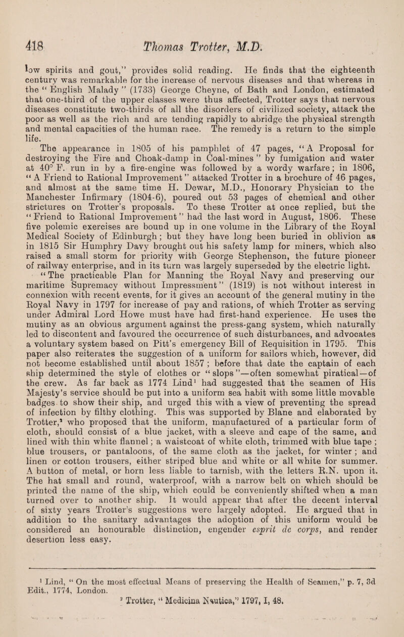 low spirits and gout,” provides solid reading. He finds that the eighteenth century was remarkable for the increase of nervous diseases and that whereas in the “ English Malady ” (1733) George Cheyne, of Bath and London, estimated that one-third of the upper classes were thus affected, Trotter says that nervous diseases constitute two-thirds of all the disorders of civilized society, attack the poor as well as the rich and are tending rapidly to abridge the physical strength and mental capacities of the human race. The remedy is a return to the simple life. The appearance in 1805 of his pamphlet of 47 pages, “ A Proposal for destroying the Eire and Ghoak-damp in Coal-mines v by fumigation and water at 40° E. run in by a fire-engine was followed by a wordy warfare; in 1806, “ A Eriend to Rational Improvement ” attacked Trotter in a brochure of 46 pages, and almost at the same time H. Dewar, M.D., Honorary Physician to the Manchester Infirmary (1804-6), poured out 53 pages of chemical and other strictures on Trotter’s proposals. To these Trotter at once replied, but the “Friend to Rational Improvement” had the last word in August, 1806. These five polemic exercises are bound up in one volume in the Library of the Royal Medical Society of Edinburgh; but they have long been buried in oblivion as in 1815 Sir Humphry Davy brought out his safety lamp for miners, which also raised a small storm for priority with George Stephenson, the future pioneer of railway enterprise, and in its turn was largely superseded by the electric light. “ The practicable Plan for Manning the Royal Navy and preserving our maritime Supremacy without Impressment ” (1819) is not without interest in connexion with recent events, for it gives an account of the general mutiny in the Royal Navy in 1797 for increase of pay and rations, of which Trotter as serving under Admiral Lord Howe must have had first-hand experience. He uses the mutiny as an obvious argument against the press-gang system, which naturally led to discontent and favoured the occurrence of such disturbances, and advocates a voluntary system based on Pitt’s emergency Bill of Requisition in 1795. This paper also reiterates the suggestion of a uniform for sailors which, however, did not become established until about 1857 ; before that date the captain of each ship determined the style of clothes or “slops”—often somewhat piratical—of the crew. As far back as 1774 Lind1 * 3 had suggested that the seamen of His Majesty’s service should be put into a uniform sea habit with some little movable badges to show their ship, and urged this with a view of preventing the spread of infection by filthy clothing. This was supported by Blane and elaborated by Trotter,5 who proposed that the uniform, manufactured of a particular form of cloth, should consist of a blue jacket, with a sleeve and cape of the same, and lined with thin white flannel; a waistcoat of white cloth, trimmed with blue tape ; blue trousers, or pantaloons, of the same cloth as the jacket, for winter ; and linen or cotton trousers, either striped blue and white or all white for summer. A button of metal, or horn less liable to tarnish, with the letters R.N. upon it. The hat small and round, waterproof, with a narrow belt on which should be printed the name of the ship, which could be conveniently shifted when a man turned over to another ship. It would appear that after the decent interval of sixty years Trotter’s suggestions were largely adopted. He argued that in addition to the sanitary advantages the adoption of this uniform would be considered an honourable distinction, engender esprit dc corps, and render desertion less easy. 1 Lind, “ On the most effectual Means of preserving the Health of Seamen,” p. 7, 3d Edit., 1774, London. 3 Trotter, “ Medicina Nautica,” 1797# I, 48*