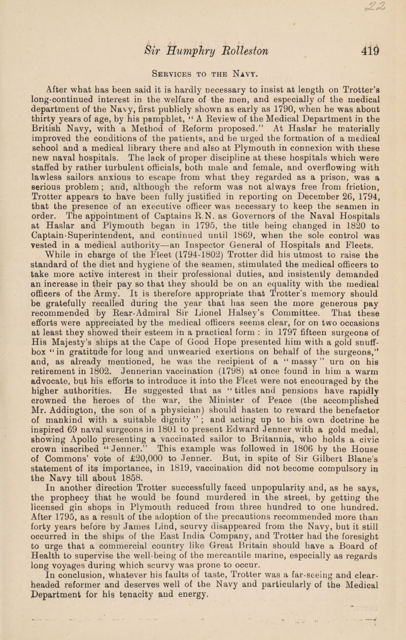 c2-£> Sir Humphry Eolleston 419 Services to the Navy. After what has been said it is hardly necessary to insist at length on Trotter’s long-continued interest in the welfare of the men, and especially of the medical department of the Navy, first publicly shown as early as 1790, when he was about thirty years of age, by his pamphlet, “ A Eeview of the Medical Department in the British Navy, with a Method of Reform proposed.” At Haslar he materially improved the conditions of the patients, and he urged the formation of a medical school and a medical library there and also at Plymouth in connexion with these new naval hospitals. The lack of proper discipline at these hospitals which were staffed by rather turbulent officials, both male and female, and overflowing with lawless sailors anxious to escape from what they regarded as a prison, was a serious problem; and, although the reform was not always free from friction, Trotter appears to have been fully justified in reporting on December 26, 1794, that the presence of an executive officer was necessary to keep the seamen in order. The appointment of Captains R.N. as Governors of the Naval Hospitals at Haslar and Plymouth began in 1795, the title being changed in 1820 to Captain-Superintendent, and continued until 1869, when the sole control was vested in a medical authority—an Inspector General of Hospitals and Fleets. While in charge of the Fleet (1794-1802) Trotter did his utmost to raise the standard of the diet and hygiene of the seamen, stimulated the medical officers to take more active interest in their professional duties, and insistently demanded an increase in their pay so that they should be on an equality with the medical officers of the Army. It is therefore appropriate that Trotter’s memory should be gratefully recalled during the year that has seen the more generous pay recommended by Rear-Admiral Sir Lionel Halsey’s Committee. That these efforts were appreciated by the medical officers seems clear, for on two occasions at least they showed their esteem in a practical form : in 1797 fifteen surgeons of His Majesty’s ships at the Cape of Good Hope presented him with a gold snuff¬ box “ in gratitude for long and unwearied exertions on behalf of the surgeons,” and, as already mentioned, he was the recipient of a “ massy ” urn on his retirement in 1802. Jennerian vaccination (1798) at once found in him a warm advocate, but his efforts to introduce it into the Fleet were not encouraged by the higher authorities. He suggested that as “ titles and pensions have rapidly crowned the heroes of the war, the Minister of Peace (the accomplished Mr. Addington, the son of a physician) should hasten to reward the benefactor of mankind with a suitable dignity ” ; and acting up to his own doctrine he inspired 69 naval surgeons in 1801 to present Edward Jenner with a gold medal, showing Apollo presenting a vaccinated sailor to Britannia, who holds a civic crown inscribed “ Jenner.” This example was followed in 1806 by the House of Commons’ vote of £20,000 to Jenner. But, in spite of Sir Gilbert Blane’s statement of its importance, in 1819, vaccination did not become compulsory in the Navy till about 1858. In another direction Trotter successfully faced unpopularity and, as he says, the prophecy that he would be found murdered in the street, by getting the licensed gin shops in Plymouth reduced from three hundred to one hundred. After 1795, as a result of the adoption of the precautions recommended more than forty years before by James Lind, scurvy disappeared from the Navy, but it still occurred in the ships of the East India Company, and Trotter had the foresight to urge that a commercial country like Great Britain should have a Board of Health to supervise the well-being of the mercantile marine, especially as regards long voyages during which scurvy was prone to occur. In conclusion, whatever his faults of taste, Trotter was a far-seeing and clear¬ headed reformer and deserves well of the Navy and particularly of the Medical Department for his tenacity and energy.