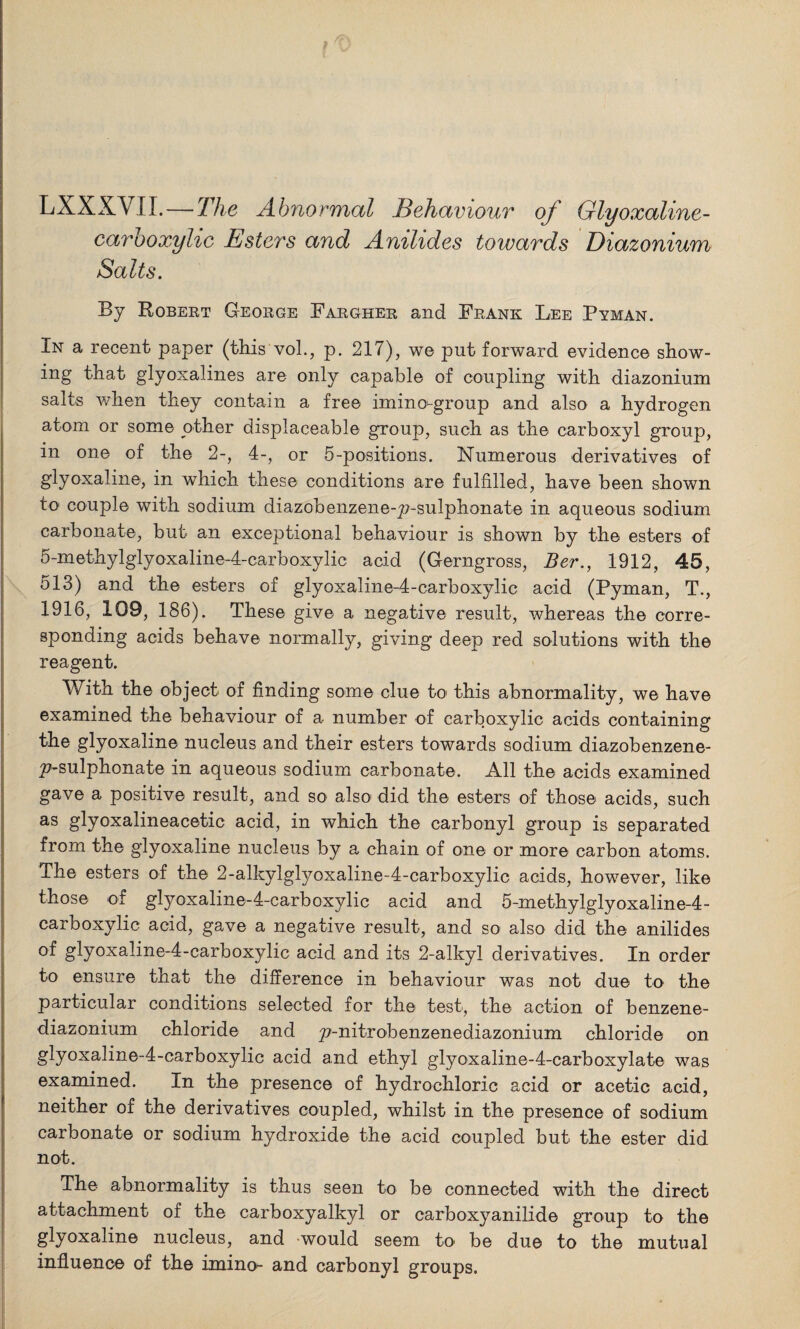 LXXXVII.—The Abnormal Behaviour of Glyoxaline- carboxylic Esters and Anilides towards Diazonium Salts. By Robert George Fargher and Frank Lee Pyman. In a recent paper (this vol., p. 217), we put forward evidence show¬ ing that glyoxalines are only capable of coupling with diazonium salts when they contain a free imino-group and also a hydrogen atom or some other displaceable group, such as the carboxyl group, in one of the 2-, 4-, or 5-positions. Numerous derivatives of glyoxaline, in which these conditions are fulfilled, have been shown to couple with sodium diazobenzene-p-sulphonate in aqueous sodium carbonate, but an exceptional behaviour is shown by the esters of 5-methylglyoxaline-4-carboxylic acid (Gerngross, Ber., 1912, 45, 513) and the esters of glyoxaline-4-carboxylic acid (Pyman, T., 1916, 109, 186). These give a negative result, whereas the corre¬ sponding acids behave normally, giving deep red solutions with the reagent. With the object of finding some clue to this abnormality, we have examined the behaviour of a number of carboxylic acids containing the glyoxaline nucleus and their esters towards sodium diazobenzene- ^7-sulphonate in aqueous sodium carbonate. All the acids examined gave a positive result, and so also did the esters of those acids, such as glyoxalineacetic acid, in which the carbonyl group is separated from the glyoxaline nucleus by a chain of one or more carbon atoms. The esters of the 2-alkylglyoxaline-4-carboxylic acids, however, like those of gtyoxaline-I-carboxylic acid and 5-methylglyoxaline-4- carboxylic acid, gave a negative result, and so also did the anilides glyoxaline-4-carboxylic acid and its 2-alkyl derivatives. In order to ensure that the difference in behaviour was not due to the particular conditions selected for the test, the action of benzene- diazonium chloride and ^-nitrobenzenediazonium chloride on glyoxaline-4-carboxylic acid and ethyl glyoxaline-4-carboxylate was examined. In the presence of hydrochloric acid or acetic acid, neither of the derivatives coupled, whilst in the presence of sodium carbonate or sodium hydroxide the acid coupled but the ester did not. The abnormality is thus seen to be connected with the direct attachment of the carboxyalkyl or carboxyanilide group to the glyoxaline nucleus, and would seem to be due to the mutual influence of the imino- and carbonyl groups.