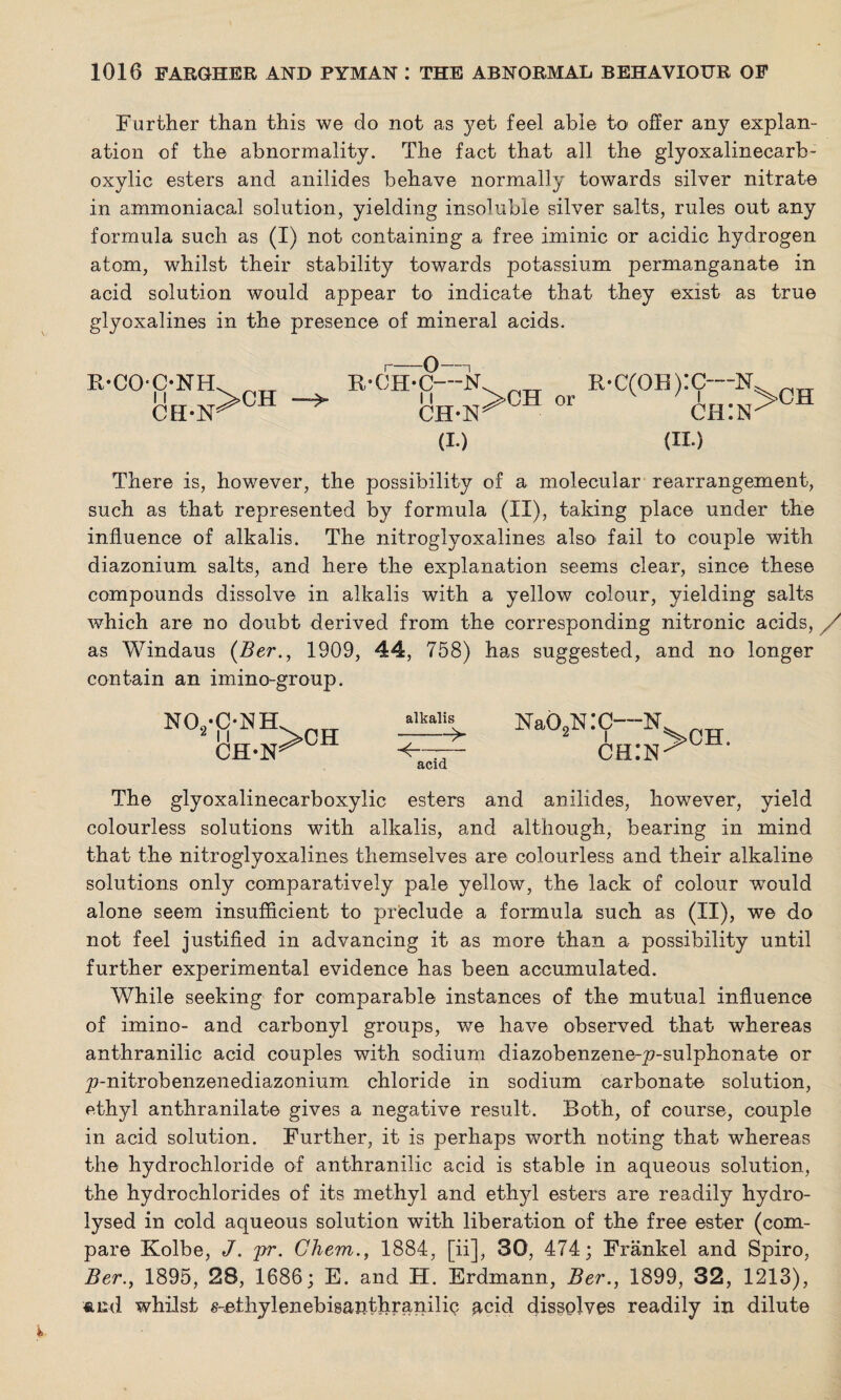 Further than this we do not as yet feel able to offer any explan¬ ation of the abnormality. The fact that all the glyoxalinecarb- oxylic esters and anilides behave normally towards silver nitrate in ammoniacal solution, yielding insoluble silver salts, rules out any formula such as (I) not containing a free iminic or acidic hydrogen atom, whilst their stability towards potassium permanganate in acid solution would appear to indicate that they exist as true glyoxalines in the presence of mineral acids. B-COONH 11 CH-N >CH r-0-1 B-CH-C—N 11 CH-N (!•) b*c(ob):c—N chin (ii.) >CH There is, however, the possibility of a molecular rearrangement, such as that represented by formula (II), taking place under the influence of alkalis. The nitroglyoxalines also' fail to couple with diazonium salts, and here the explanation seems clear, since these compounds dissolve in alkalis with a yellow colour, yielding salts which are no doubt derived from the corresponding nitronic acids, / as Windaus (Ber., 1909, 44, 758) has suggested, and no longer contain an imino-group. aIkalis> Na02NI — acid The glyoxalinecarboxylic esters and anilides, however, yield colourless solutions with alkalis, and although, bearing in mind that the nitroglyoxalines themselves are colourless and their alkaline solutions only comparatively pale yellow, the lack of colour wTould alone seem insufficient to preclude a formula such as (II), we do not feel justified in advancing it as more than a possibility until further experimental evidence has been accumulated. While seeking for comparable instances of the mutual influence of imino- and carbonyl groups, we have observed that whereas anthranilic acid couples with sodium diazobenzene-p-sulphonate or p-nitrobenzenediazonium chloride in sodium carbonate solution, ethyl anthranilate gives a negative result. Both, of course, couple in acid solution. Further, it is perhaps worth noting that whereas the hydrochloride of anthranilic acid is stable in aqueous solution, the hydrochlorides of its methyl and ethyl esters are readily hydro¬ lysed in cold aqueous solution with liberation of the free ester (com¬ pare Kolbe, J. pr. Gliem., 1884, [ii], 30, 474; Frankel and Spiro, Ber., 1895, 28, 1686; E. and H. Erdmann, Ber., 1899, 32, 1213), «iid whilst s-ethylenebisanthranilic acid dissolves readily in dilute C—N chin >CH. NO./C-NH. „TT Uh.n>°h