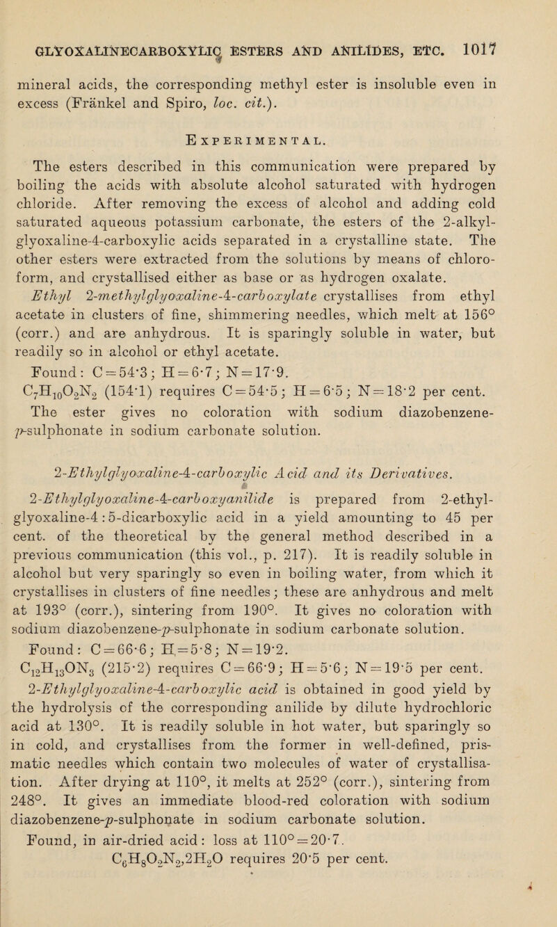 •? mineral acids, the corresponding methyl ester is insoluble even in excess (Frankel and Spiro, loc. cit.). E XPERIMENTAL. The esters described in this communication were prepared by boiling the acids with absolute alcohol saturated with hydrogen chloride. After removing the excess of alcohol and adding cold saturated aqueous potassium carbonate, the esters of the 2-alkyl- glyoxaline-4-carboxylic acids separated in a crystalline state. The other esters were extracted from the solutions by means of chloro¬ form, and crystallised either as base or as hydrogen oxalate. Ethyl 2-methylglyaxaline-k-carboxylate crystallises from ethyl acetate in clusters of fine, shimmering needles, which melt at 156° (corr.) and are anhydrous. It is sparingly soluble in water, but readily so in alcohol or ethyl acetate. Found: C = 54*3; H = 6-7; N = 17*9. C7H10O2N2 (154*1) requires C = 54*5; H —6*5; N = 18*2 per cent. The ester gives no coloration with sodium diazobenzene- 7?-sulphonate in sodium carbonate solution. 2-Ethylglyoxaline A-carboxylic Acid and its Derivatives. 2-EthylglyoxalineA-carboxy anilide is prepared from 2-ethyl- glyoxaline-4:5-dicarboxylic acid in a yield amounting to 45 per cent, of the theoretical by the general method described in a previous communication (this vol., p. 217). It is readily soluble in alcohol but very sparingly so even in boiling water, from which it crystallises in clusters of fine needles; these are anhydrous and melt at 193° (corr.), sintering from 190°. It gives no coloration with sodium diazobenzeneq?>sulphonate in sodium carbonate solution. Found: C = 66*6; FI = 5*8; N = 19*2. C12H13ON3 (215*2) requires C = 66*9; H —5*6; N = 19‘5 per cent. 2-E thylglyoxalineA-carboxylic acid is obtained in good yield by the hydrolysis of the corresponding anilide by dilute hydrochloric acid at 130°. It is readily soluble in hot water, but sparingly so in cold, and crystallises from the former in well-defined, pris¬ matic needles which contain two molecules of water of crystallisa¬ tion. After drying at 110°, it melts at 252° (corr.), sintering from 248°. It gives an immediate blood-red coloration with sodium diazobenzene-^7-sulphonate in sodium carbonate solution. Found, in air-dried acid: loss at 110° = 20,7.. C6H802;N2,2H20 requires 20*5 per cent.