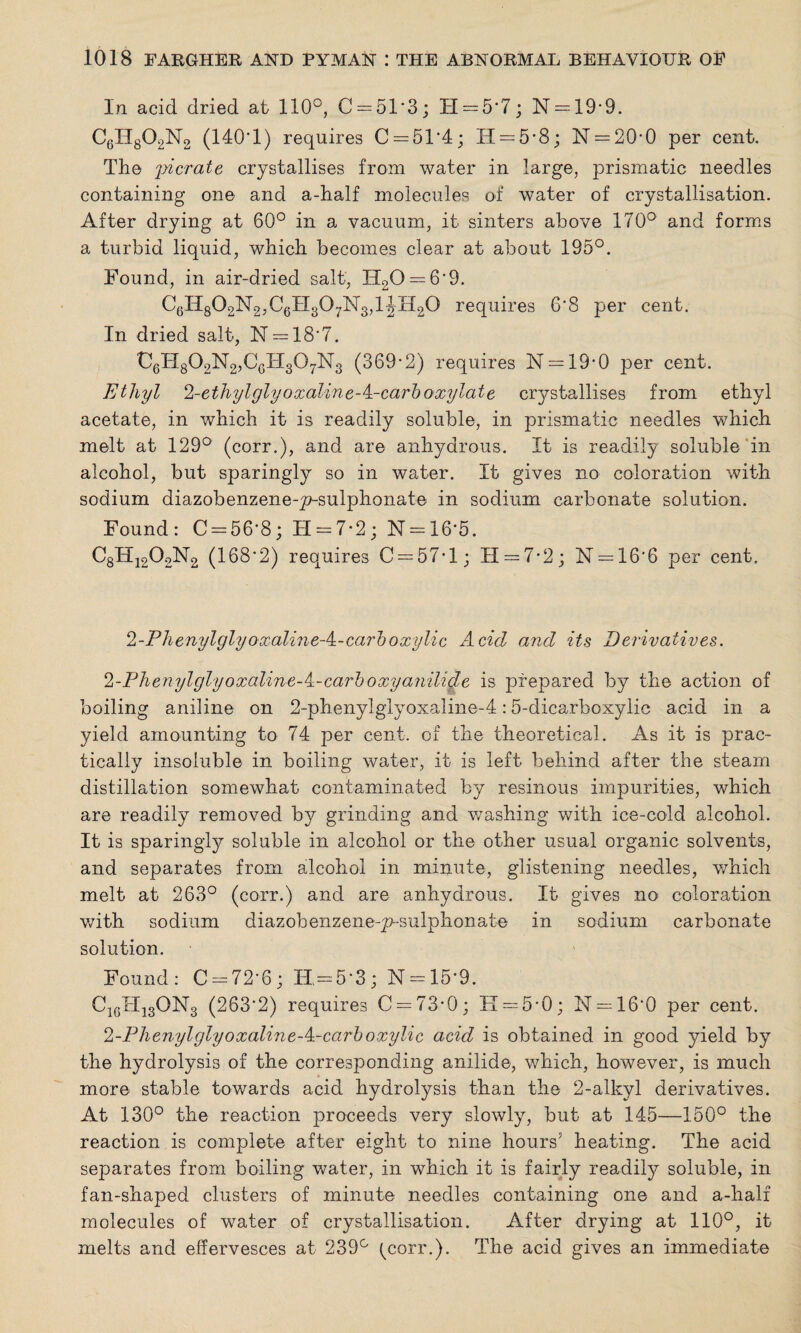 In acid dried at 110°, C = 51‘3; H = 5*7; N = 19-9. C6H802N2 (140-1) requires C = 51‘4; H = 5-8; N = 20*0 per cent. The pi crate crystallises from water in large, prismatic needles containing one and a-half molecules of water of crystallisation. After drying at 60° in a vacuum, it sinters above 170° and forms a turbid liquid, which becomes clear at about 195°. Found, in air-dried salt, IT20 — 6‘9. C6H802N2,C6H307N3,1JH20 requires 6'8 per cent. In dried salt, N —18'7. C6H802N2,CcH307N3 (369-2) requires N = 19-0 per cent. Ethyl 2-ethylglyoxaline-A-carboxylate crystallises from ethyl acetate, in which it is readily soluble, in prismatic needles which melt at 129° (corr.), and are anhydrous. It is readily soluble in alcohol, but sparingly so in water. It gives no coloration with sodium diazobenzene-p-sulphonate in sodium carbonate solution. Found: C = 56-8; H = 7-2; N = 16*5. C8H1202N2 (168*2) requires C = 57-l; H — 7• 2 ; N = 16'6 per cent. 2-PhenylglyoxalineA-carboxylic Acid and its Derivatives. 2-Phenylglyoxaline-/±-carboxyanilide is prepared by the action of boiling aniline on 2-phenylglyoxaline-4:5-dicarboxylic acid in a yield amounting to 74 per cent, of the theoretical. As it is prac¬ tically insoluble in boiling water, it is left behind after the steam distillation somewhat contaminated by resinous impurities, which are readily removed by grinding and washing with ice-cold alcohol. It is sparingly soluble in alcohol or the other usual organic solvents, and separates from alcohol in minute, glistening needles, which melt at 263° (corr.) and are anhydrous. It gives no coloration with sodium diazohenzeneqv-sulphonate in sodium carbonate solution. Found: C-72-6; H=5*3; N = 15’9. C16Hi3ON3 (263*2) requires C = 73-0; K = 5-0; N = 16‘0 per cent. 2-PhenylglyoxalineA-carboxylic acid is obtained in good yield by the hydrolysis of the corresponding anilide, which, however, is much more stable towards acid hydrolysis than the 2-alkyl derivatives. At 130° the reaction proceeds very slowly, but at 145—150° the reaction is complete after eight to nine hours’ heating. The acid separates from boiling water, in which it is fairly readily soluble, in fan-shaped clusters of minute needles containing one and a-half molecules of water of crystallisation. After drying at 110°, it melts and effervesces at 239° (corr.). The acid gives an immediate
