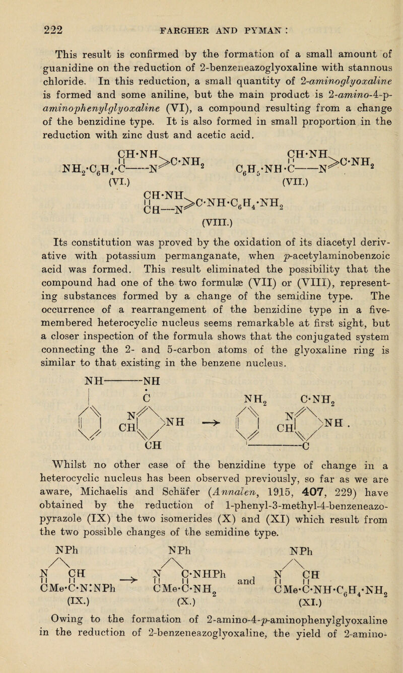This result is confirmed by the formation of a small amount of guanidine on the reduction of 2-benzeneazoglyoxaline with stannous chloride. In this reduction, a small quantity of 2-amino glyoxaline is formed and some aniline, but the main product is 2-ammo-4-p- amino'phenylglyoxaline (VI), a compound resulting from a change of the benzidine type. It is also formed in small proportion in the reduction with zinc dust and acetic acid. CH-NH NH2*C6H4*C—--N >onh5 c6h5-nh-c CH-NH N i' -W (VI.) (VII.) CH-NH (VIII.) Its constitution was proved by the oxidation of its diacetyl deriv¬ ative with potassium permanganate, w7hen p-acetylaminobenzoic acid was formed. This result eliminated the possibility that the compound had one of the two formulae (VII) or (VIII), represent¬ ing substances formed by a change of the semidine type. The occurrence of a rearrangement of the benzidine type in a five- membered heterocyclic nucleus seems remarkable at first sight, but a closer inspection of the formula shows that the conjugated system connecting the 2- and 5-carbon atoms of the glyoxaline ring is similar to that existing in the benzene nucleus. NH- -—NH C nh2 c-nh9 Nr^\ ii i ph >NH CH\/ A \J CHl • CH i ——c Whilst no other case of the benzidine type of chang heterocyclic nucleus has been observed previously, so far as we are aware, Michaelis and Schafer (Annalen., 1915, 407, 229) have obtained by the reduction of l-phenyl-3-methyl-4~benzeneazo- pyrazole (IX) the two isomerides (X) and (XI) which result from the two possible changes of the semidine type. NPh NPh N CH CMe-C-NINPh and NPh CH N CMe-C-NH-C6H4-NH2 . N C-NHPh --> it ii CMe-C-NH2 (IX.) (X.) (XI.) Owing to the formation of 2~amino-4-p-aminophenylglyoxaline in the reduction of 2-benzeneazoglyoxaline, the yield of 2-amino-