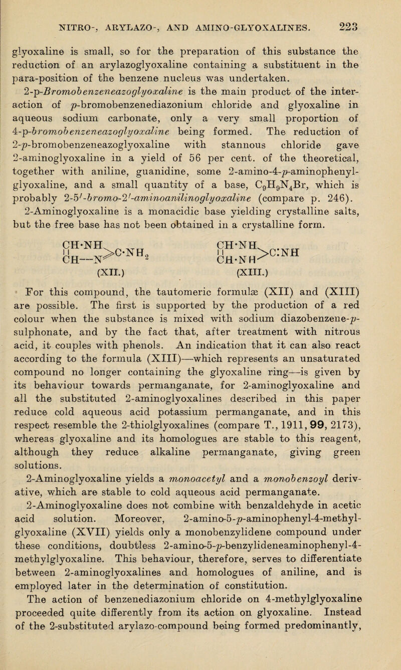glyoxaline is small, so for the preparation of this substance the reduction of an arylazoglyoxaline containing a substituent in the para-position of the benzene nucleus was undertaken. 2-g-Bromobenzeneazoglyoxaline is the main product of the inter¬ action of ^-bromobenzenediazonium chloride and glyoxaline in aqueous sodium carbonate, only a very small proportion of ^-g-bromobenzeneazo glyoxaline being formed. The reduction of 2-p-bromobenzeneazoglyoxaline with stannous chloride gave 2-aminoglyoxaline in a yield of 56 per cent, of the theoretical, together with aniline, guanidine, some 2-amino-4-^-aminophenyl- glyoxaline, and a small quantity of a base, C9H9N4Br, which is probably 2-5'-b?'omo-2f-aminoamlinoglyoxaline (compare p. 246). 2-Aminoglyoxaline is a monacidic base yielding crystalline salts, but the free base has not been obtained in a crystalline form. CH- ■W (XII.) CH-NH CH-NH >c:nh (XIII.) For this compound, the tautomeric formulae (XII) and (XIII) are possible. The first is supported by the production of a red colour when the substance is mixed with sodium diazobenzene-p- sulphonate, and by the fact that, after treatment with nitrous acid, it couples with phenols. An indication that it can also react according to the formula (XIII)—which represents an unsaturated compound no longer containing the glyoxaline ring—is given by its behaviour towards permanganate, for 2-aminoglyoxaline and all the substituted 2-aminoglyoxalines described in this paper reduce cold aqueous acid potassium permanganate, and in this respect resemble the 2-thiolglyoxalines (compare T., 1911,99, 2173), whereas glyoxaline and its homologues are stable to this reagent, although they reduce alkaline permanganate, giving green solutions. 2-Aminoglyoxaline yields a monoacetyl and a monobenzoyl deriv¬ ative, which are stable to cold aqueous acid permanganate. 2-Aminoglyoxaline does not combine with benzaldehyde in acetic acid solution. Moreover, 2-amino-5-^-aminophenyl-4-methyl- glyoxaline (XVII) yields only a monobenzylidene compound under these conditions, doubtless 2-amino-5-p-benzylideneaminophenyl-4- methylglyoxaline. This behaviour, therefore, serves to differentiate between 2-aminoglyoxalines and homologues of aniline, and is employed later in the determination of constitution. The action of benzenediazonium chloride on 4-methylglyoxaline proceeded quite differently from its action on glyoxaline. Instead of the 2-substituted arylazo-compound being formed predominantly,