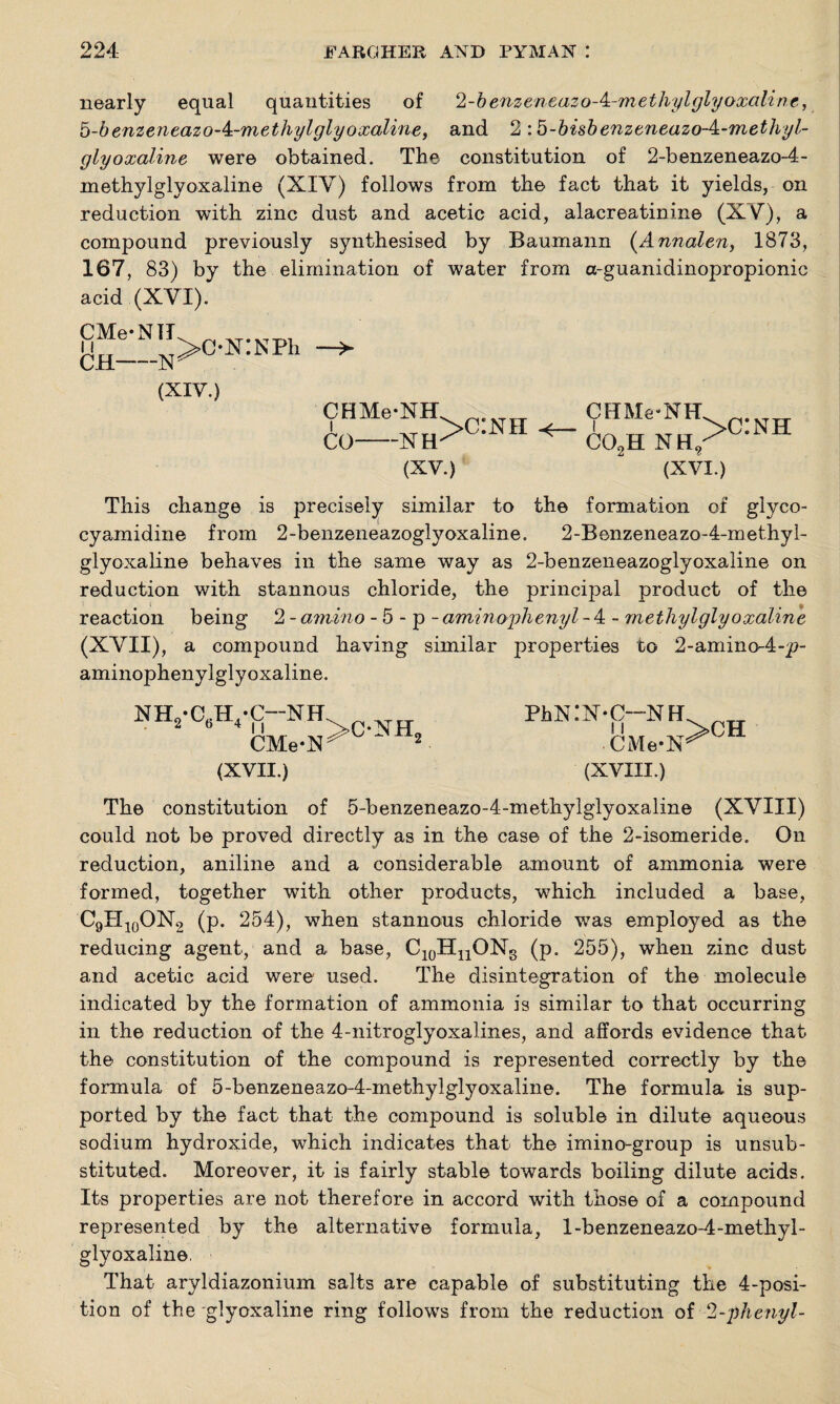 nearly equal quantities of ‘l-benzenxazo-'i-m ethyl glyoxaline, b-benzeneazo-k-methylglyoxaline, and 2:5-bisbenzeneazo-4:-methyl- glyoxaline were obtained. The constitution of 2-benzeneazo-4- methylglyoxaline (XIY) follows from the fact that it yields, on reduction with zinc dust and acetic acid, alacreatinine (XV), a compound previously synthesised by Baumann (Annalen, 1873, 167, 83) by the elimination of water from a-guanidinopropionic acid (XYI). CMe-NIT CH-N (XIY.) >ox:NPh CHMe-NH CO •XH (XV.) >c:nh CHMe-NH co2h nh. >c:nh (XVI.) This change is precisely similar to the formation of glyco- cyamidine from 2-benzeneazoglyoxaline. 2-Benzeneazo-4-methyl- glyoxaline behaves in the same way as 2-benzeneazoglyoxaline on reduction with stannous chloride, the princijDal product of the reaction being 2 - amino - 5 - p - aminoyhenyl - 4 - methylglyoxaline (XYII), a compound having similar properties to 2-amino-4-p- aminophenylglyoxaline. nh2-c6h4-c-nh CMe-N>0 (XVII.) PhN:N-C--NH CMe-N >CH (XVIII.) The constitution of 5-benzeneazo-4-methylglyoxaline (XYIII) could not be proved directly as in the case of the 2-isomeride. On reduction, aniline and a considerable amount of ammonia were formed, together with other products, which included a base, C9PI10ON2 (p. 254), when stannous chloride was employed as the reducing agent, and a base, C10HnONs (p. 255), when zinc dust and acetic acid were used. The disintegration of the molecule indicated by the formation of ammonia is similar to that occurring in the reduction of the 4-nitroglyoxalines, and affords evidence that the constitution of the compound is represented correctly by the formula of 5-benzeneazo-4-methylglyoxaline. The formula is sup¬ ported by the fact that the compound is soluble in dilute aqueous sodium hydroxide, which indicates that the imino-group is unsub¬ stituted. Moreover, it is fairly stable towards boiling dilute acids. Its properties are not therefore in accord with those of a compound represented by the alternative formula, l-benzeneazo-4-methyl- glyoxaline. That aryldiazonium salts are capable of substituting the 4-posi¬ tion of the glyoxaline ring follows from the reduction of 2-phenyl-