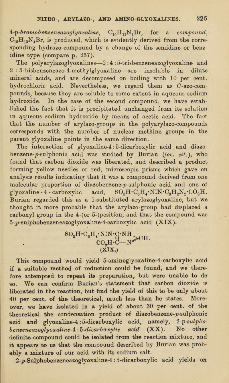 4:-p-bromobenzeneazogly oxoline, C15H11N4Br, for a compound, C15H13N4Br, is produced, which, is evidently derived from the corre¬ sponding hydrazo-compound by a change of the semidine or benz¬ idine type (compare p. 257). The polyarylazoglyoxalines—2 :4 :5-trisbenzeneazoglyoxaline and 2 : 5-bisbenzeneazo-4-methylglyoxaline—are insoluble in dilute mineral acids, and are decomposed on boiling with 10 per cent, hydrochloric acid. Nevertheless, we regard them as (7-azo-com- pounds, because they are soluble to some extent in aqueous sodium hydroxide. In the case of the second compound, we have estab¬ lished the fact that it is precipitated unchanged from its solution in aqueous sodium hydroxide by means of acetic acid. The fact that the number of arylazo-groups in the polyarylazo-compounds corresponds with the number of nuclear methine groups in the parent glyoxaline points in the same direction. The interaction of glyoxaline-4:5-dicarboxylic acid and diazo- benzene-p-sulphonic acid was studied by Burian (loc. cit.), who found that carbon dioxide was liberated, and described a product forming yellow needles or red, microscopic prisms which gave on analysis results indicating that it was a compound derived from one molecular proportion of diazobenzene-p-sulphonic acid and one of glyoxaline-4 - carboxylic acid, SOgH’CgH^NIN’CgHgN^COgH. Burian regarded this as a 1-substituted arylazoglyoxaline, but we thought it more probable that the arylazo-group had displaced a carboxyl group in the 4-(or 5-)position, and that the compound was 5-p-sulphobenzeneazoglyoxaline-4~carboxylic acid (XIX). so3h-c6h4*n:n-o COaH-C- (XIX.) This compound would yield 5-aminoglyoxaline-4-carboxylie acid if a suitable method of reduction could be found, and we there¬ fore attempted to repeat its preparation, but were unable to do so. We can confirm Burian’s statement that carbon dioxide is liberated in the reaction, but find the yield of this to be only about 40 per cent, of the theoretical, much less than he states. More¬ over, we have isolated in a yield of about 30 per cent, of the theoretical the condensation product of diazobenzene-^sulphonic acid and glyoxaline-4:5-dicarboxylic acid, namely, 2-p-sulpho- benzeneazoglyoxaline-4:: 5-dicarboxylic acid (XX). No other definite compound could be isolated from the reaction mixture, and it appears to us that the compound described by Burian was prob¬ ably a mixture of our acid with its sodium salt. 2-p-Sulphobenzeneazoglyoxaline-4:5-dicarboxylic acid yields on