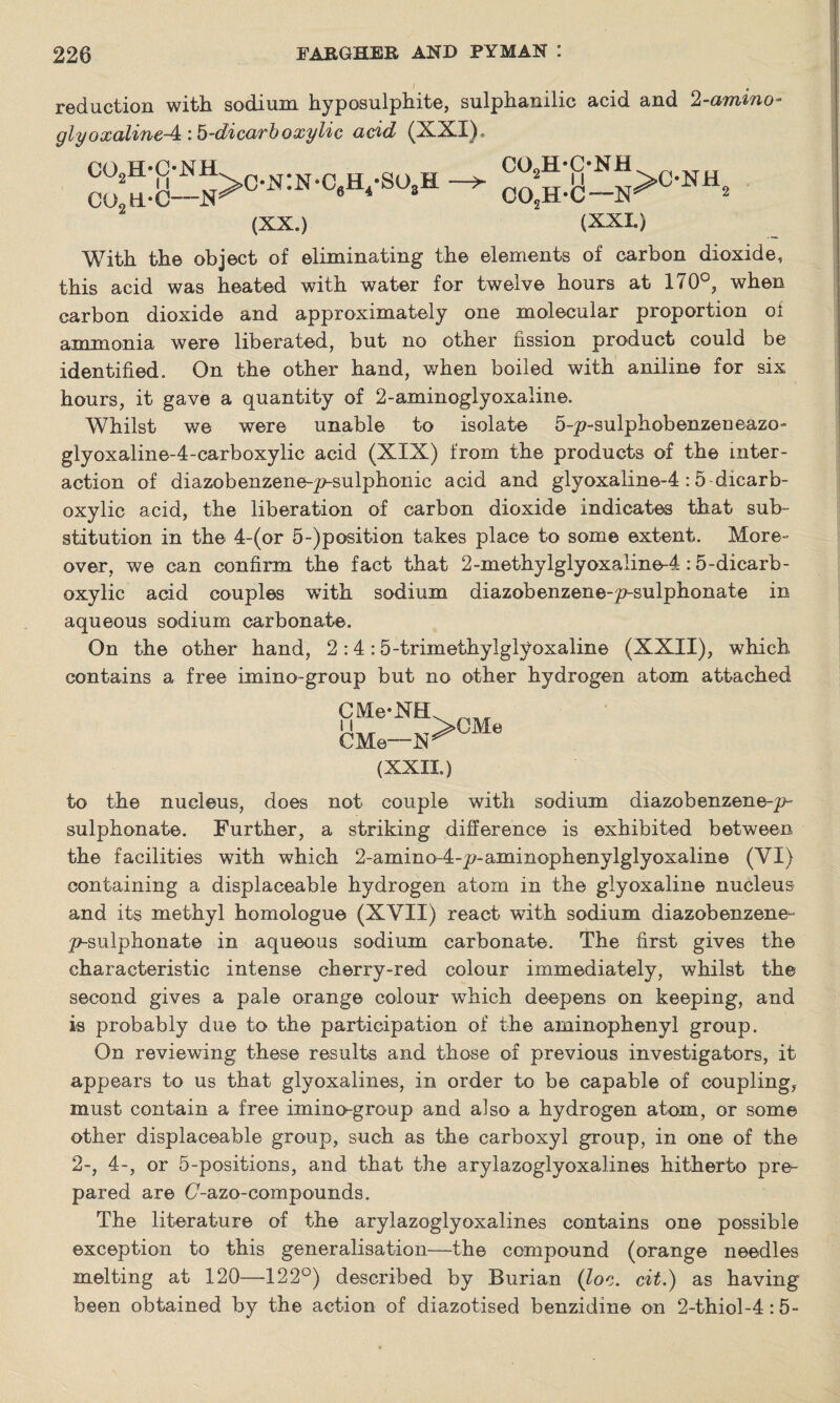 reduction with sodium hyposulphite, sulphanilic acid and 2-ammo- glyoxalineA\h-dicarboxylic acid (XXI), COgH-C-NJHL c#n:n#c H g0 H C02H.-C—6 4 3 (XX.) co2h-c-nh 2 II >C-NH CO.H-C—‘ (XXL) With the object of eliminating the elements of carbon dioxide, this acid was heated with water for twelve hours at 170°, when carbon dioxide and approximately one molecular proportion oi ammonia were liberated, but no other fission product could be identified. On the other hand, when boiled with aniline for six hours, it gave a quantity of 2-aminoglyoxaline. Whilst we were unable to isolate 5-p-sulphobenzeneazo- glyoxaline-4-carboxylic acid (XIX) from the products of the inter¬ action of diazobenzene-p-sulphonic acid and glyoxaline-4:5 dicarb- oxylic acid, the liberation of carbon dioxide indicates that sub¬ stitution in the 4-(or 5-)position takes place to some extent. More¬ over, we can confirm the fact that 2-methylglyoxaline-4:5-dicarb- oxylic acid couples with sodium diazobenzene-p-sulphonate in aqueous sodium carbonate. On the other hand, 2:4:5-trimethylglyoxaline (XXII), which contains a free imino-group but no other hydrogen atom attached CMe*NEL ii 7>CMe CMe—hr (XXXL) to the nucleus, does not couple with sodium diazobenzene-p- sulphonate. Further, a striking difference is exhibited between the facilities with which 2-amino-4-p-aminophenylglyoxaline (VI) containing a displaceable hydrogen atom in the glyoxaline nucleus and its methyl homologue (XVII) react with sodium diazobenzene- p-sulphonate in aqueous sodium carbonate. The first gives the characteristic intense cherry-red colour immediately, whilst the second gives a pale orange colour which deepens on keeping, and is probably due to the participation of the aminophenyl group. On reviewing these results and those of previous investigators, it appears to us that glyoxalines, in order to be capable of coupling, must contain a free imino-group and also a hydrogen atom, or some other displaceable group, such as the carboxyl group, in one of the 2-, 4-, or 5-positions, and that the arylazoglyoxalines hitherto pre¬ pared are (7-azo-compounds. The literature of the arylazoglyoxalines contains one possible exception to this generalisation—the compound (orange needles melting at 120—122°) described by Burian (loc. cit.) as having been obtained by the action of diazotised benzidine on 2-thiol-4:5-
