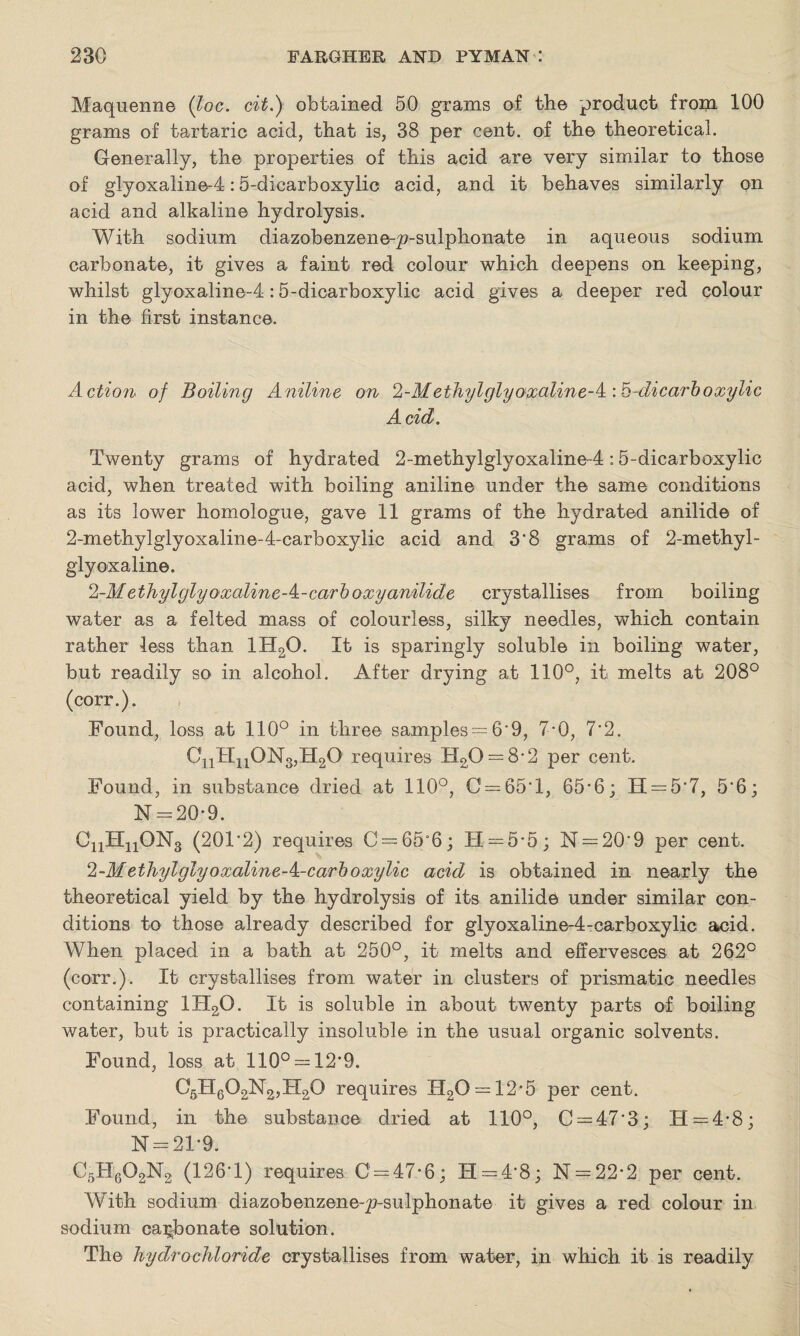 Maquenne (loc. cit.) obtained 50 grams of the product from 100 grams of tartaric acid, that is, 38 per cent, of the theoretical. Generally, the properties of this acid are very similar to those of gtyoxaline-4:5-dicarboxylic acid, and it behaves similarly on acid and alkaline hydrolysis. With sodium diazobenzene-p-sulphonate in aqueous sodium carbonate, it gives a faint red colour which deepens on keeping, whilst glyoxaline-4:5-dicarboxylic acid gives a deeper red colour in the first instance. Action of Boiling Aniline on l-Methylglyoxaline-^'.^-dicarboxylic Acid. Twenty grams of hydrated 2-methylglyoxaline-4 :5-dicarboxylic acid, when treated with boiling aniline under the same conditions as its lower homologue, gave 11 grams of the hydrated anilide of 2-methylglyoxaline-4-carboxylic acid and 3’8 grams of 2-methyl- giyoxaline. 1- MethylglyoxalineA-carboxy anilide crystallises from boiling water as a felted mass of colourless, silky needles, which contain rather less than 1H20. It is sparingly soluble in boiling water, but readily so in alcohol. After drying at 110°, it melts at 208° (corr.). Found, loss at 110° in three samples = 6*9, 7*0, 7'2. 0nHn0N3,H20 requires H20 = 82 per cent. Found, in substance dried at 110°, C = 65T, 65*6; H = 5*7, 5*6; N = 20-9. C11H11ON3 (201'2) requires C = 65“6; H = 5*5; N = 20*9 per cent. 2- Methylglyoxaline-k-carboxylic acid is obtained in nearly the theoretical yield by the hydrolysis of its anilide under similar con¬ ditions to those already described for glyoxaline-4-carboxylic acid. When placed in a bath at 250°, it melts and effervesces at 262° (corr.). It crystallises from water in clusters of prismatic needles containing 1H2Q. It is soluble in about twenty parts of boiling water, but is practically insoluble in the usual organic solvents. Found, loss at 110° = 12*9. C6H602N2,H20 requires H20 = 12*5 per cent. Found, in the substance dried at 110°, C = 47*3; .H = 4,8; N = 21*9. C5H602N2 (126*1) requires C' = 47*6: H = 4*8; N = 22*2 per cent. With sodium diazobenzene-p-sulphonate it gives a red colour in sodium carbonate solution. The hydrochloride crystallises from water, in which it is readily