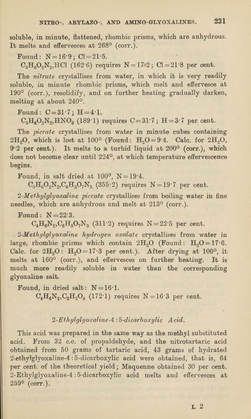 soluble, in minute, flattened, rhombic prisms, which are anhydrous. It melts and effervesces at 268° (corr.). Found: N = 16*9; Cl = 21*5. C5H602N2,HC1 (162-6) requires N = 17*2; Cl = 21*8 per cent. The nitrate crystallises from water, in which it is very readily soluble, in minute rhombic prisms, which melt and effervesce at 190° (corr.), resolidify, and on further heating gradually darken, melting at about 240°. Found: C = 31*7; H = 4*l. C5H602N2,HN03 (189*1) requires 0 = 31*7; H = 3*7 per cent. The picrate crystallises from water in minute cubes containing 2H20, which is lost at 100° (Found: H20 = 9*4. Calc, for 2H20, 9*2 per cent.). It melts to a turbid liquid at 200° (corr.), which does not become clear until 224°, at which temperature effervescence begins. Found, in salt dried at 100°, N = 19*4. C5H602N2,C6H307N3 (355*2) requires N = 19*7 per cent. 2-Methyl glyoxaline picrate crystallises from boiling water in fine needles, which are anhydrous and melt at 213° (corr.). Found: N = 22*3. C4H6N2,C6H307N3 (311*2) requires N = 22*5 per cent. . 2-Methylglyoxaline hydrogen oxalate crystallises from water in large, rhombic prisms which contain 2H20 (Found: H20 = 17*6. Calc, for 2H20 : H20 = 17*3 per cent.). After drying at 100°, it melts at 160° (corr.), and effervesces on further heating. It is much more readily soluble in water than the corresponding glyoxaline salt. Found, in dried salt: N = 16*l. C4H6N2,C2H204 (172*1) requires N = 16*3 per cent. / 2-Ethylglyoxaline-A:: 5-dicarboxylic Acid. This acid was prepared in the same way as the methyl substituted acid. From 32 c.c. of propaldehyde, and the nitrotartaric acid obtained from 50 grams of tartaric acid, 43 grams of hydrated 2-ethylglyoxaline-4:5-dicarboxylic acid were obtained, that is, 64 per cent, of the theoretical yield; Maquenne obtained 30 per cent. 2-Ethylglyoxaline-4:5-dicarboxylic acid melts and effervesces at 259° (corr.).