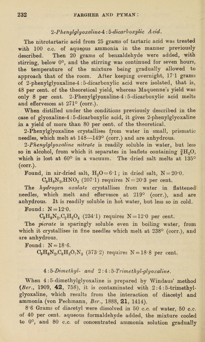 1-PhenylglyoxalineA : b-dicarl) oxylic A cid. Th© nitrotartaric acid from 25 grams of tartaric acid was treated with 100 c.c. of aqueous ammonia in the manner previously described. Then 20 grams of benzaldehyde were added, with stirring, below 0°, and the stirring was continued for seven hours, the temperature of the mixture being gradually allowed to approach that of the room. After keeping overnight, 17T grams of 2-phenylglyoxaline-4:5-dicarboxylic acid were isolated, that is, 48 per cent, of the theoretical yield, whereas Maquenne’s yield was only 8 per cent. 2-Phenylglyoxaline-4:5-dicarboxylic acid melts and effervesces at 271° (corr.). When distilled under the conditions previously described in the case of glyoxaline-4:5-dicarboxylic acid, it gives 2-phenylglyoxaline in a yield of more than 80 per cent, of the theoretical. 2-Phenylglyoxaline crystallises from water in small, prismatic needles, which melt at 148—149° (corr.) and are anhydrous. 2-Phenylglyoxaline nitrate is readily soluble in w^ater, but less so in alcohol, from which it separates in leaflets containing JH20, which is lost at 60° in a vacuum. The dried salt melts at 135° (corr.). Found, in air-dried salt, H20 = 6*l; in dried salt, N = 20'0. C9H8N2,HN03 (207T) requires N = 20*3 per cent. The hydrogen oxalate crystallises from water in flattened needles, which melt and effervesce at 219° (corr.), and are anhydrous. It is readily soluble in hot water, but less so in cold. Found: N = 12*0. C9H8N2,C2H204 (234T) requires N = 12'0 per cent. The 'picrate is sparingly soluble even in boiling water, from which it crystallises in fine needles which melt at 238° (corr.), and are anhydrous. Found: N = 18-6. C9H8N2,C6H307N3 (373-2) requires N = 18*8 per cent. 4 :5-Dimethyl- and 2:4: b-Trimethyl-glyoxaline. When 4:5-dimethylglyoxaline is prepared by Windaus’ method (.Ber., 1909, 42, 758), it is contaminated with 2 :4 :5-trimethyl- glyoxaline, which results from the interaction of diacetyl and ammonia (von Pechmann, Ber., 1888, 21, 1414). 8*6 Grams of diacetyl were dissolved in 50 c.c. of water, 50 c.c. of 40 per cent, aqueous formaldehyde added, the mixture cooled to 0°, and 80 c.c. of concentrated ammonia solution gradually