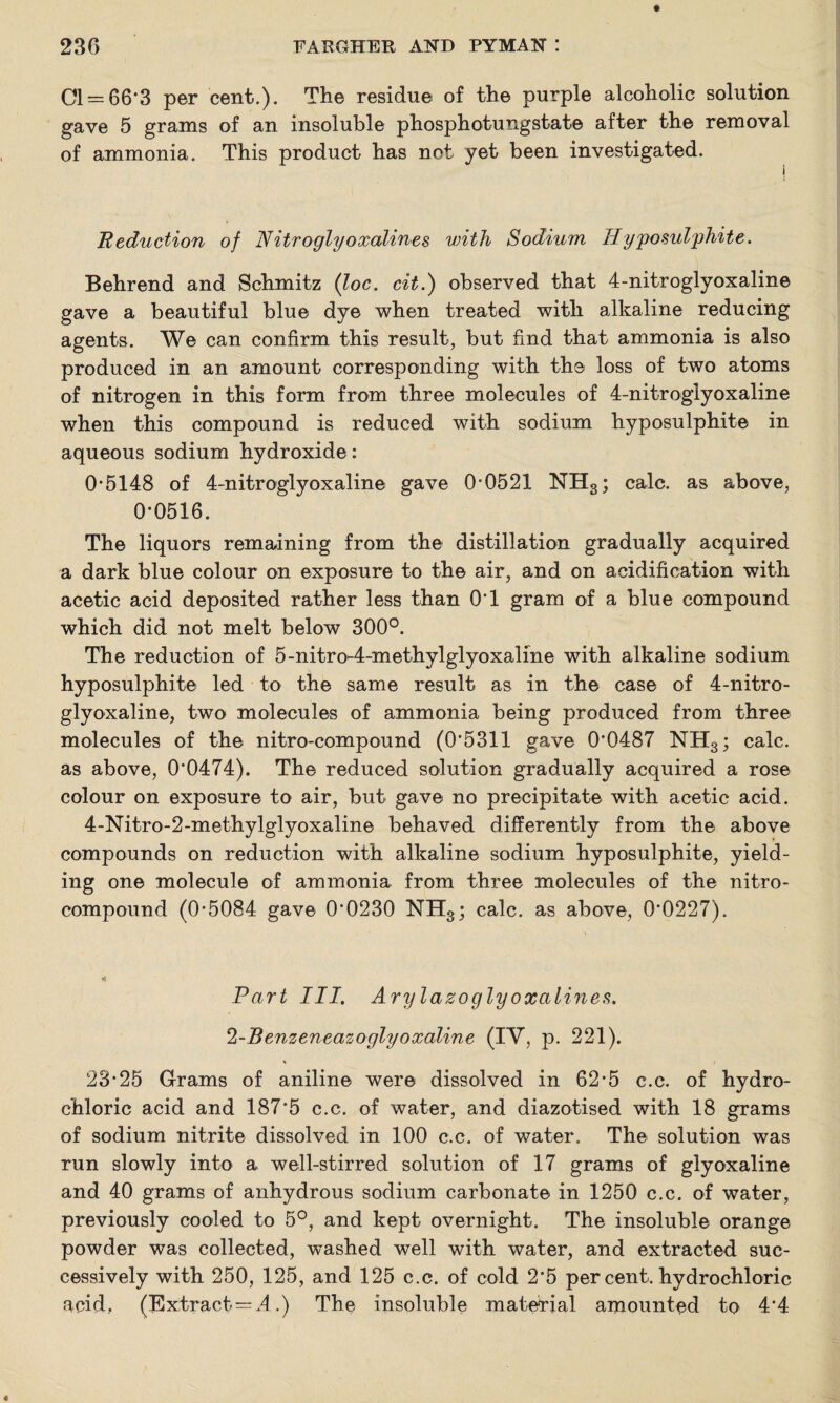 Cl = 66*3 per cent.). The residue of the purple alcoholic solution gave 5 grams of an insoluble phosphotungstate after the removal of ammonia. This product has not yet been investigated. Reduction of Nitroglyoxalines until Sodium Hyposulphite. Behrend and Schmitz {loc. cit.) observed that 4-nitroglyoxaline gave a beautiful blue dye when treated with alkaline reducing agents. We can confirm this result, but find that ammonia is also produced in an amount corresponding with the loss of two atoms of nitrogen in this form from three molecules of 4-nitroglyoxaline when this compound is reduced with sodium hyposulphite in aqueous sodium hydroxide: 0*5148 of 4-nitroglyoxaline gave 0*0521 NH3; calc, as above, 0*0516. The liquors remaining from the distillation gradually acquired a dark blue colour on exposure to the air, and on acidification with acetic acid deposited rather less than 0*1 gram of a blue compound which did not melt below 300°. The reduction of 5-nitro-4-methylglyoxaline with alkaline sodium hyposulphite led to the same result as in the case of 4-nitro- glyoxaline, two molecules of ammonia being produced from three molecules of the nitro-compound (0*5311 gave 0*0487 NH3; calc, as above, 0*0474). The reduced solution gradually acquired a rose colour on exposure to air, but gave no precipitate with acetic acid. 4-Nitro-2-methylglyoxaline behaved differently from the above compounds on reduction with alkaline sodium hyposulphite, yield¬ ing one molecule of ammonia from three molecules of the nitro¬ compound (0*5084 gave 0*0230 NH3; calc, as above, 0*0227). i4 Part III. Arylazoglyoxalines. !2-Benzeneazoglyoxaline (IY, p. 221). 23*25 Grams of aniline were dissolved in 62*5 c.c. of hydro¬ chloric acid and 187*5 c.c. of water, and diazotised with 18 grams of sodium nitrite dissolved in 100 c.c. of water. The solution was run slowly into a well-stirred solution of 17 grams of glyoxaline and 40 grams of anhydrous sodium carbonate in 1250 c.c. of water, previously cooled to 5°, and kept overnight. The insoluble orange powder was collected, washed well with water, and extracted suc¬ cessively with 250, 125, and 125 c.c. of cold 2*5 per cent, hydrochloric acid.. (Extract=2l.) The insoluble material amounted to 4*4