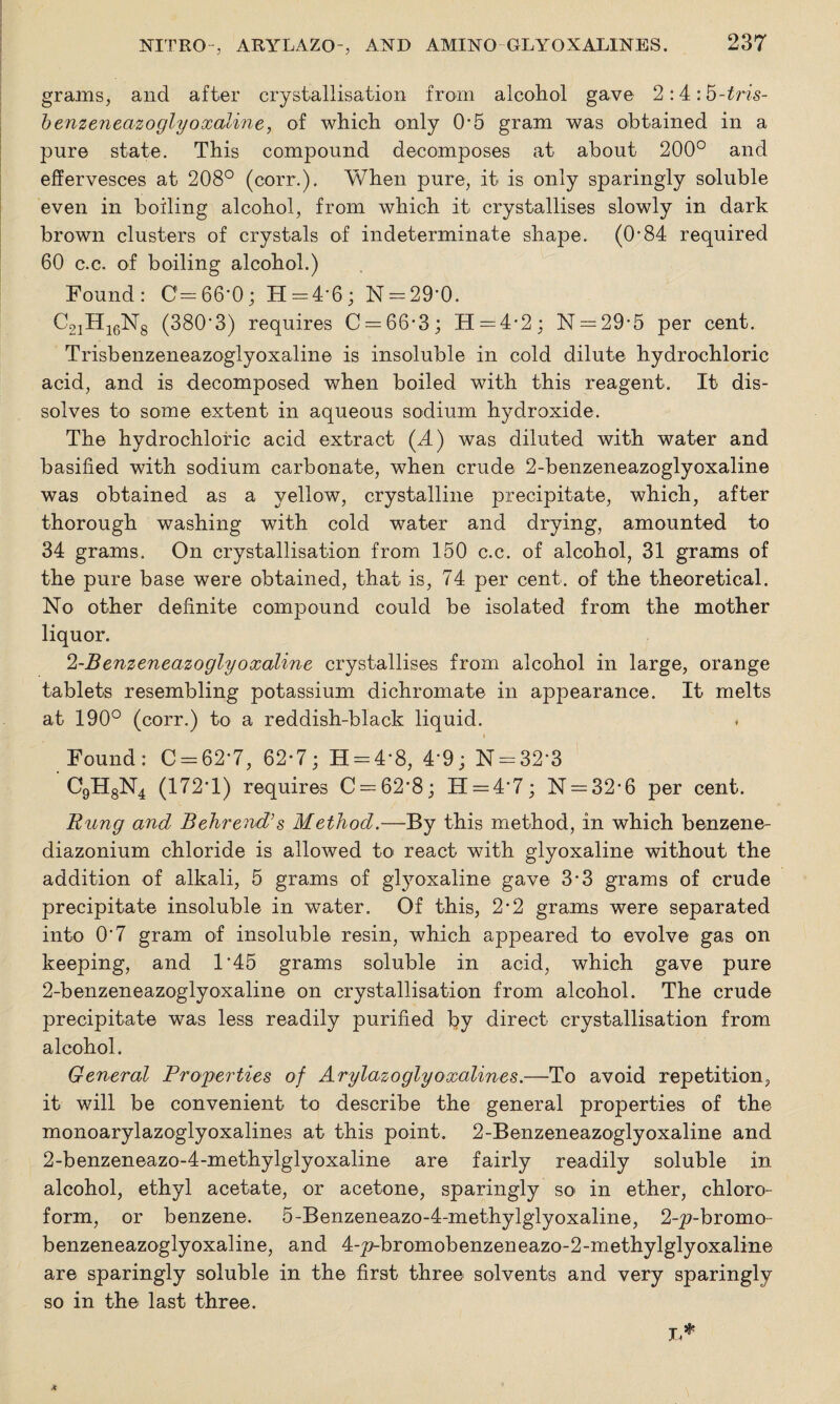 grams, and after crystallisation from alcohol gave 2:4:5-tris- benzeneazoglyoxaline, of which only 0*5 gram was obtained in a pure state. This compound decomposes at about 200° and effervesces at 208° (corr.). When pure, it is only sparingly soluble even in boiling alcohol, from which it crystallises slowly in dark brown clusters of crystals of indeterminate shape. (O'84 required 60 c.c. of boiling alcohol.) Found: C=66'0; H=4’6; N = 29'0. C21H16N8 (380*3) requires C = 66'3; H=4-2; N = 29'5 per cent. Trisbenzeneazoglyoxaline is insoluble in cold dilute hydrochloric acid, and is decomposed when boiled with this reagent. It dis¬ solves to some extent in aqueous sodium hydroxide. The hydrochloric acid extract (d.) was diluted with water and basified with sodium carbonate, when crude 2-benzeneazoglyoxaline was obtained as a yellow, crystalline precipitate, which, after thorough washing with cold water and drying, amounted to 34 grams. On crystallisation from 150 c.c. of alcohol, 31 grams of the pure base were obtained, that is, 74 per cent, of the theoretical. No other definite compound could be isolated from the mother liquor. %B enzeneazogly oxaline crystallises from alcohol in large, orange tablets resembling potassium dichromate in appearance. It melts at 190° (corr.) to a reddish-black liquid. * Found: C = 62'7, 62-7; H = 4'8, 4'9; N = 32'3 C9H8N4 (172*1) requires C = 62*8; H = 4'7; N = 32-6 per cent. Bung and Behrend’s Method.—By this method, in which benzene- diazonium chloride is allowed to react with glyoxaline without the addition of alkali, 5 grams of glyoxaline gave 3'3 grams of crude precipitate insoluble in water. Of this, 2*2 grams were separated into O'7 gram of insoluble resin, which appeared to evolve gas on keeping, and 1 *45 grams soluble in acid, which gave pure 2-benzeneazoglyoxaline on crystallisation from alcohol. The crude precipitate was less readily purified by direct crystallisation from alcohol. General Properties of Arylazoglyoxalines.—To avoid repetition, it will be convenient to describe the general properties of the monoarylazoglyoxalines at this point. 2-Benzeneazoglyoxaline and 2-benzeneazo-4-methylglyoxaline are fairly readily soluble in alcohol, ethyl acetate, or acetone, sparingly so in ether, chloro¬ form, or benzene. 5-Benzeneazo-4-methylglyoxaline, 2-p-bromo- benzeneazoglyoxaline, and 4-p^bromobenzeneazo-2-methylglyoxaline are sparingly soluble in the first three solvents and very sparingly so in the last three.