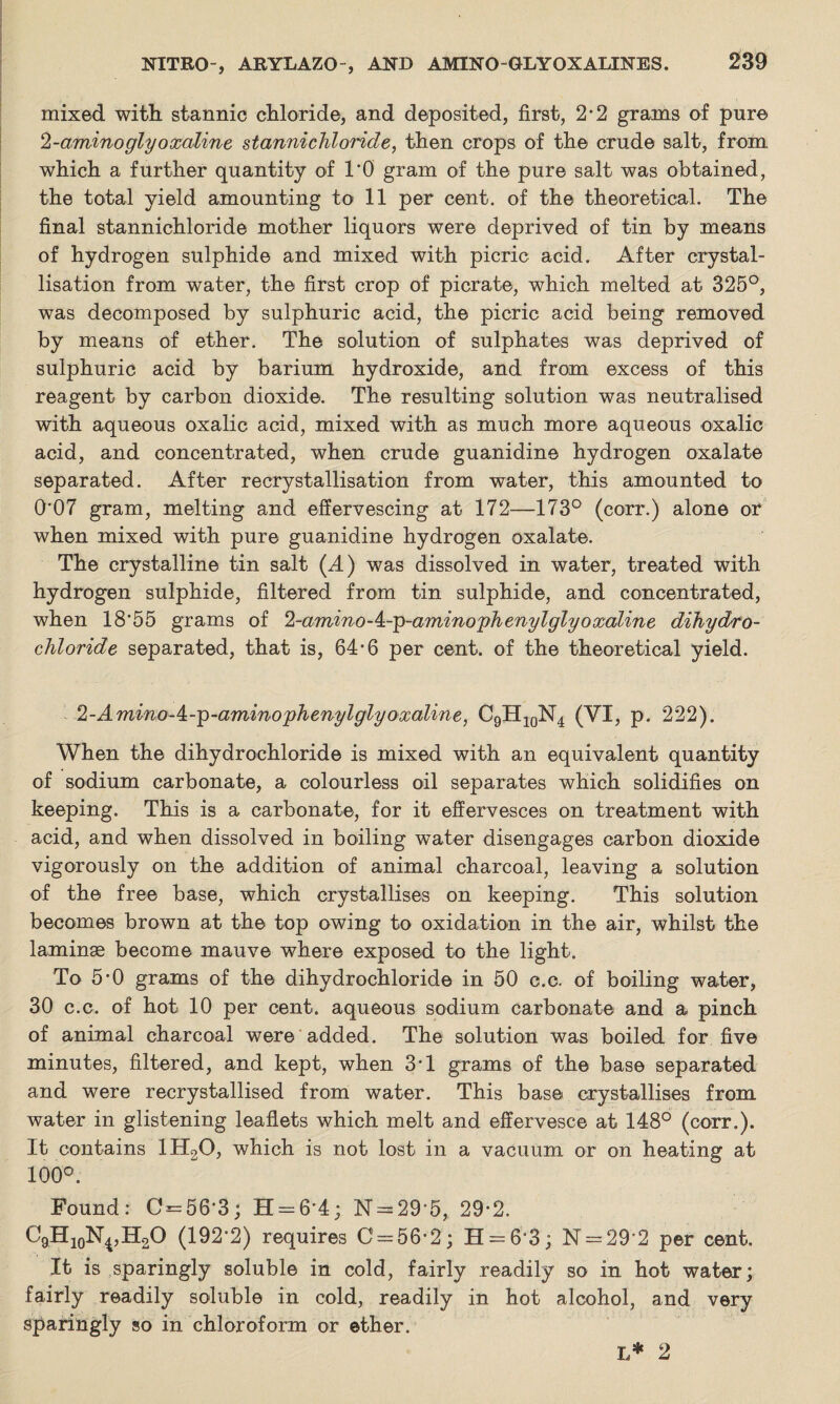 mixed with stannic chloride, and deposited, first, 2-2 grams of pure 2-amino glyoxcdine stannichloride, then crops of the crude salt, from which a further quantity of 1*0 gram of the pure salt was obtained, the total yield amounting to 11 per cent, of the theoretical. The final stannichloride mother liquors were deprived of tin by means of hydrogen sulphide and mixed with picric acid. After crystal¬ lisation from water, the first crop of picrate, which melted at 325°, was decomposed by sulphuric acid, the picric acid being removed by means of ether. The solution of sulphates was deprived of sulphuric acid by barium hydroxide, and from excess of this reagent by carbon dioxide. The resulting solution was neutralised with aqueous oxalic acid, mixed with as much more aqueous oxalic acid, and concentrated, when crude guanidine hydrogen oxalate separated. After recrystallisation from water, this amounted to 0'07 gram, melting and effervescing at 172-—173° (corr.) alone oh when mixed with pure guanidine hydrogen oxalate. The crystalline tin salt (A) was dissolved in water, treated with hydrogen sulphide, filtered from tin sulphide, and concentrated, when 18*55 grams of 2-amino-^.-g-aminorphenylglyoxaline dihydro chloride- separated, that is, 64-6 per cent, of the theoretical yield. 2-Amino-^-p-aminophenylglyoxaline, C9H10N4 (VI, p. 222). When the dihydrochloride is mixed with an equivalent quantity of sodium carbonate, a colourless oil separates which solidifies on keeping. This is a carbonate, for it effervesces on treatment with acid, and when dissolved in boiling water disengages carbon dioxide vigorously on the addition of animal charcoal, leaving a solution of the free base, which crystallises on keeping. This solution becomes brown at the top owing to oxidation in the air, whilst the laminae become mauve where exposed to the light. To 5*0 grams of the dihydrochloride in 50 c.c. of boiling water, 30 c.c. of hot 10 per cent, aqueous sodium carbonate and a pinch of animal charcoal were added. The solution was boiled for five minutes, filtered, and kept, when 3*1 grams of the base separated and were recrystallised from water. This base crystallises from water in glistening leaflets which melt and effervesce at 148° (corr.). It contains 1H20, which is not lost in a vacuum or on heating at 100°. Found: C = 56*3; H — 6'4; N = 29*5, 29*2. CgHjoN^HgO (192*2) requires C = 56-2; H = 6*3; N = 29*2 per cent. It is sparingly soluble in cold, fairly readily so in hot water; fairly readily soluble in cold, readily in hot alcohol, and very sparingly so in chloroform or ether. L* 2