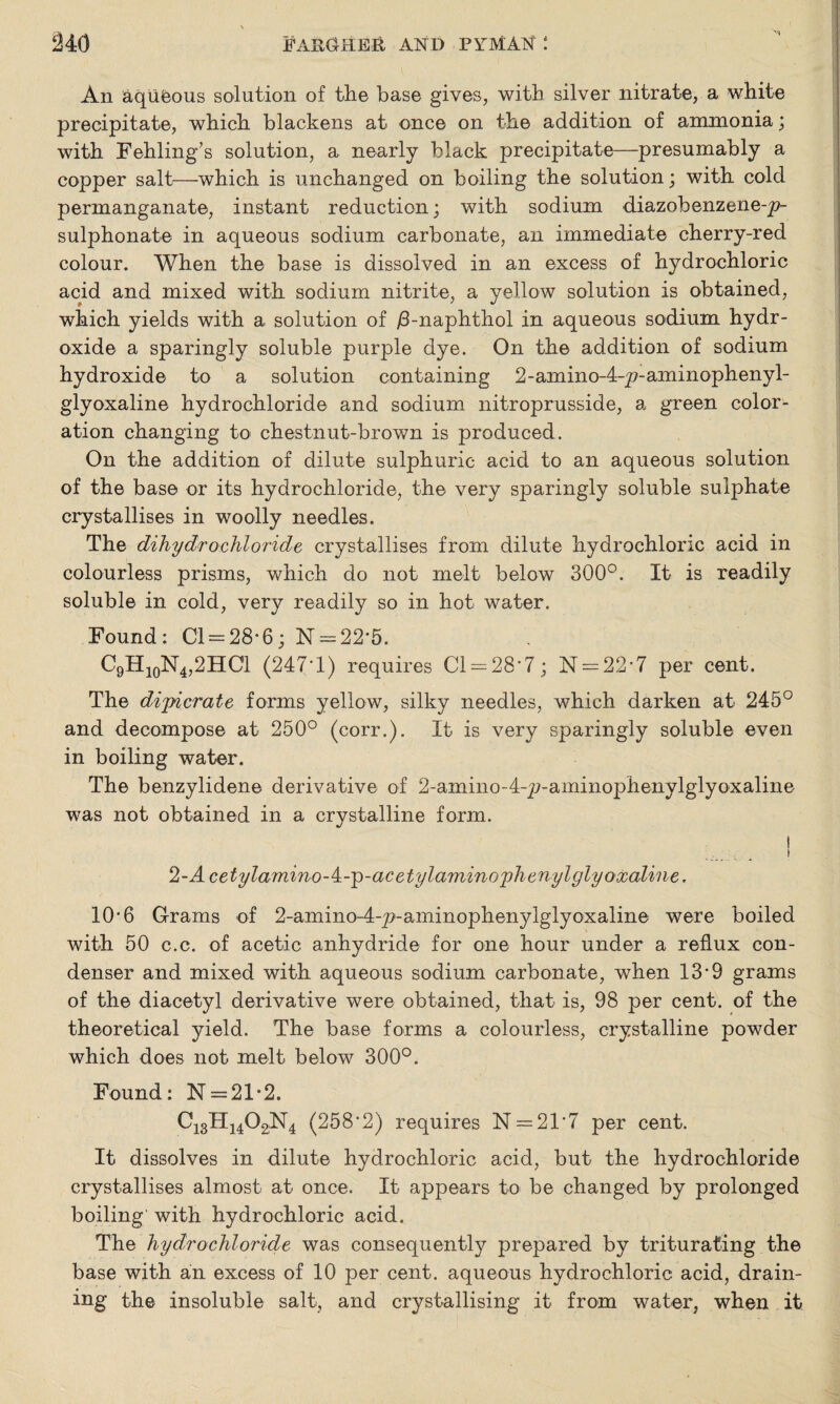 An aqiifeous solution of the base gives, with silver nitrate, a white precipitate, which blackens at once on the addition of ammonia; with Fehling’s solution, a nearly black precipitate—presumably a copper salt—which is unchanged on boiling the solution; with cold permanganate, instant reduction; with sodium diazobenzene-p- sulphonate in aqueous sodium carbonate, an immediate cherry-red colour. When the base is dissolved in an excess of hydrochloric acid and mixed with sodium nitrite, a yellow solution is obtained, which yields with a solution of /3-naphthol in aqueous sodium hydr¬ oxide a sparingly soluble purple dye. On the addition of sodium hydroxide to a solution containing 2-amino-4-p-aminophenyl- glyoxaline hydrochloride and sodium nitroprusside, a green color¬ ation changing to chestnut-brown is produced. On the addition of dilute sulphuric acid to an aqueous solution of the base or its hydrochloride, the very sparingly soluble sulphate crystallises in woolly needles. The dihydrochloride crystallises from dilute hydrochloric acid in colourless prisms, which do not melt below 300°. It is readily soluble in cold, very readily so in hot water. Found: Cl = 28*6; N = 22‘5. C9H10N4,2HC1 (247-1) requires Cl = 28’7; N = 22*7 per cent. The dijpicrate forms yellow, silky needles, which darken at 245° and decompose at 250° (corr.). It is very sparingly soluble even in boiling water. The benzylidene derivative of 2-amino-4-p-aminophenylglyoxaline was not obtained in a crystalline form. t <l~Acetylamino-^-^)-acetylamino'plienylglyoxaline. 10-6 Grams of 2-amino-4-p'-aminophenylglyoxaline were boiled with 50 c.c. of acetic anhydride for one hour under a reflux con¬ denser and mixed with aqueous sodium carbonate, when 13*9 grams of the diacetyl derivative were obtained, that is, 98 per cent, of the theoretical yield. The base forms a colourless, crystalline powder which does not melt below 300°. Found: N = 21*2. C13H1402;N4 (258*2) requires N = 21’7 per cent. It dissolves in dilute hydrochloric acid, but the hydrochloride crystallises almost at once. It appears to be changed by prolonged boiling' with hydrochloric acid. The hydro chloride was consequently prepared by triturating the base with an excess of 10 per cent, aqueous hydrochloric acid, drain¬ ing the insoluble salt, and crystallising it from water, when it