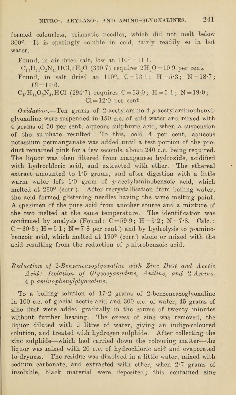 formed colourless, prismatic needles, which did not melt below 300°. It is sparingly soluble in cold, fairly readily so in hot water. Found, in air-dried salt, loss at 110° = 11*1. C13H1402N4,HC1,2H20 (330*7) requires 2H2O = 10*9 per cent. Found, in salt dried at 110°, C = 53\L; H=5*3; N = 18-7; Cl=11*6. C13H1402N4,HC1 (294*7) requires C = 53;0; H = 5*l; N = 19-0; Cl = 12*0 per cent. Oxidation.—Ten grams of 2-acetylamino'-4-y?-acetylaininophenyl- glyoxaline were suspended in 150 c.c. of cold water and mixed with 4 grams of 50 per cent, aqueous sulphuric acid, when a suspension of the sulphate resulted. To this, cold 4 per cent, aqueous potassium permanganate was added until a test portion of the pro¬ duct remained pink for a few seconds, about 240 c.c. being required. The liquor was then filtered from manganese hydroxide, acidified with hydrochloric acid, and extracted with ether. The ethereal extract amounted to 1*5 grams, and after digestion with a little warm water left 10 gram of ^-acetylaminobenzoic acid, which melted at 260° (corr.). After recrystallisation from boiling water, the acid formed glistening needles having the same melting point. A specimen of the pure acid from another source and a mixture of the two melted at the same temperature. The identification was confirmed by analysis (Found: C —59-9; H = 5’2; N = 7*8. Calc.: C = 60-3; H = 5l; 1ST —7*8 per cent.) and by hydrolysis to ^-amino- benzoic acid, which melted at 190° (corr.) alone or mixed with the acid resulting from the reduction of yenitrobenzoic acid. Reduction* of 2-Benzeneazoglyoxaline with Zinc Dust and Acetic Acid: Isolation of Glycocyamidine, Aniline, and 2-Amino- ^-^-amino'phenylgly oxaline. To a boiling solution of 17*2 grams of 2-benzeneazoglyoxaline in 100 c.c. of glacial acetic acid and 300 c.c. of water, 45 grams of zinc dust were added gradually in the course of twenty minutes without further heating. The excess of zinc was removed, the liquor diluted with 2 litres of water, giving an indigo-coloured solution, and treated with hydrogen sulphide. After collecting the zinc sulphide—which had carried down the colouring matter—the liquor was mixed with 20 c.c. of hydrochloric acid and evaporated to dryness. The residue was dissolved in a little water, mixed with sodium carbonate, and extracted with ether, when 2-7 grams of insoluble, black material were deposited; this contained zinc