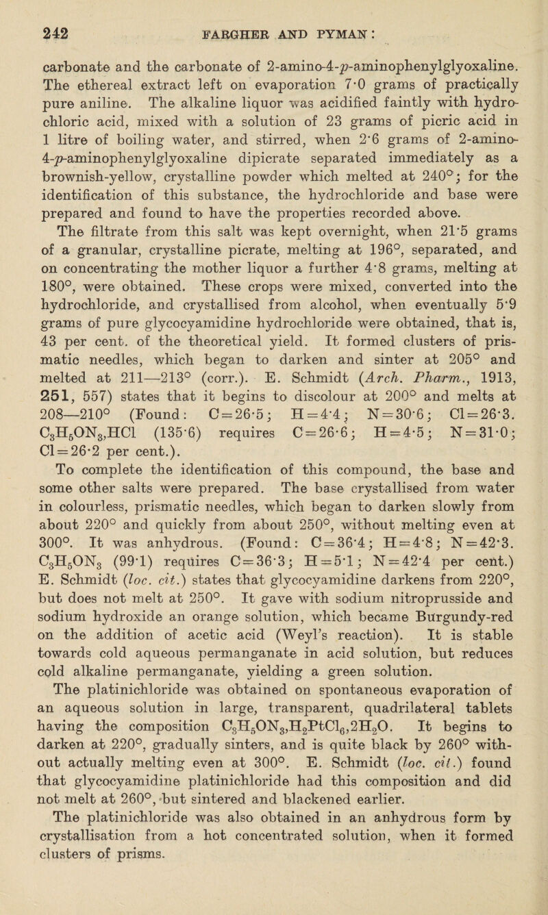 carbonate and the carbonate of 2-amino-4-p-aminophenylglyoxaline. The ethereal extract left on evaporation 7*0 grams of practically pure aniline. The alkaline liquor was acidified faintly with hydro¬ chloric acid, mixed with a solution of 23 grams of picric acid in 1 litre of boiling water, and stirred, when 2*6 grams of 2-amino- 4-p-aminophenylglyoxaline dipicrate separated immediately as a brownish-yellow, crystalline powder which melted at 240°; for the identification of this substance, the hydrochloride and base were prepared and found to have the properties recorded above. The filtrate from this salt was kept overnight, when 21*5 grams of a granular, crystalline pier ate, melting at 196°, separated, and on concentrating the mother liquor a further 4*8 grams, melting at 180°, were obtained. These crops were mixed, converted into the hydrochloride, and crystallised from alcohol, when eventually 5*9 grams of pure glycocyamidine hydrochloride were obtained, that is, 43 per cent, of the theoretical yield. It formed clusters of pris¬ matic needles, which began to darken and sinter at 205° and melted at 211—213° (corr.). E. Schmidt (Arch. Pharm., 1913, 251, 557) states that it begins to discolour at 200° and melts at 208—210° (Found: C = 26-5; H = 4*4; N = 30*6; Cl = 26*3. C3H50N3,HC1 (135*6) requires C = 26-6; H = 4-5; N = 31*0; Cl = 26-2 per cent.). To complete the identification of this compound, the base and some other salts were prepared. The base crystallised from water in colourless, prismatic needles, which began to darken slowly from about 220° and quickly from about 250°, without melting even at 300°. It was anhydrous. (Found: C = 36*4; 11 = 4*8; N = 42*3. C3H5ON3 (99*1) requires C=36*3; 33=5*1; N = 42*4 per cent.) E. Schmidt (Joe. cit.) states that glycocyamidine darkens from 220°, but does not melt, at 250°. It gave with sodium nitroprusside and sodium hydroxide an orange solution, which became Burgundy-red on the addition of acetic acid (Weyl’s reaction). It is stable towards cold aqueous permanganate in acid solution, but reduces cold alkaline permanganate, yielding a green solution. The platinichloride was obtained on spontaneous evaporation of an aqueous solution in large, transparent, quadrilateral tablets having the composition C3H50N3,H2PtCl6,2H20. It begins to darken at 220°, gradually sinters, and is quite black by 260° with¬ out actually melting even at 300°. E. Schmidt (Joe. oil.) found that glycocyamidine platinichloride had this composition and did not melt at 260°, but sintered and blackened earlier. The platinichloride was also obtained in an anhydrous form by crystallisation from a hot concentrated solution, when it formed clusters of prisms.