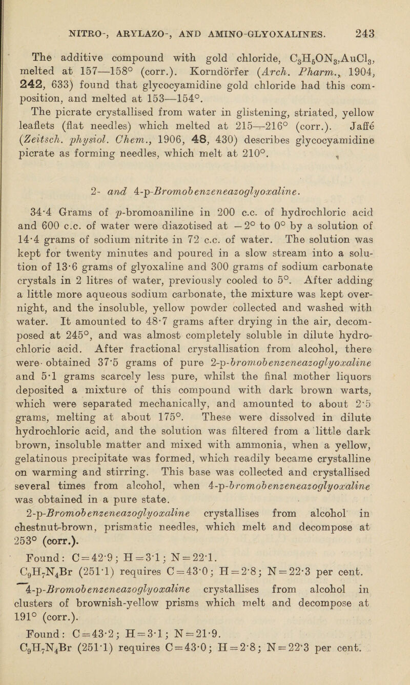 The additive compound with gold chloride, C3H6ON3,AuC13, melted at 157—158° (corr.). Korndorfer (Arch. Pharm.y 1904, 242, 633) found that glycocyamidine gold chloride had this com¬ position, and melted at 153—154°. The picrate crystallised from water in glistening, striated, yellow leaflets (flat needles) which melted at 215—216° (corr.). Jaffe (Zeitsch. physiol. Ghem., 1906, 48, 430) describes glycocyamidine picrate as forming needles, which melt at 210°. , 2- and k-p-Bromobenzeneazoglyoxaline. 34 *4 Grams of p-bromoaniline in 200 c.c. of hydrochloric acid and 600 c.c. of water were diazotised at —2° to 0° by a solution of 14*4 grams of sodium nitrite in 72 c.c. of water. The solution was kept for twenty minutes and poured in a slow stream into a solu¬ tion of 13*6 grams of glyoxaline and 300 grams of sodium carbonate crystals in 2 litres of water, previously cooled to 5°. After adding a little more aqueous sodium carbonate, the mixture was kept over¬ night, and the insoluble, yellow powder collected and washed with water. It amounted to 48*7 grams after drying in the air, decom¬ posed at 245°, and was almost completely soluble in dilute hydro¬ chloric acid. After fractional crystallisation from alcohol, there were- obtained 37*5 grams of pure 2-p-broniohenzeneazoglyoxaline and 5-l grams scarcely less pure, whilst the final mother liquors deposited a mixture of this compound with dark brown warts, which were separated mechanically, and amounted to about 2'5 grams, melting at about 175°. These were dissolved in dilute hydrochloric acid, and the solution was filtered from a little dark brown, insoluble matter and mixed with ammonia, when a yellow, gelatinous precipitate was formed, which readily became crystalline on warming and stirring. This base was collected and crystallised several times from alcohol, when 4-p-bromob enzeneazo glyoxaline was obtained in a pure state. cl-p-Bromobenzeneazoglyoxaline crystallises from alcohol in chestnut-brown, prismatic needles, which melt and decompose at 253° (corr.). Found: C = 42*9 ; H = 3T ; N = 22*l. C9H7N4Br (251T) requires 0 = 43*0; H — 2*8; N = 22*3 per cent. 4-p-Bromohenzeneazoglyoxaline crystallises from alcohol in clusters of brownish-yellow prisms which melt and decompose at 191° (corr.). Found: 0 = 43*2; H = 3-l; N = 21*9. C9H7N4Br (251*1) requires 0 = 43*0; 11 = 2*8; N = 22*3 per cent.