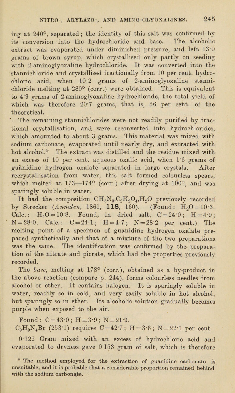 ing at 240°, separated; the identity of this salt was confirmed by its conversion into the hydrochloride and base. The alcoholic extract was evaporated under diminished pressure, and left 13’0 grams of brown syrup, which crystallised only partly on seeding with 2-aminoglyoxaline hydrochloride. It was converted into the stannichloride and crystallised fractionally from 10 per cent, hydro¬ chloric acid, when 10*2 grams of 2-aminoglyoxaline stanni¬ chloride melting at 280° (corr.) were obtained. This is equivalent to 4'9 grams of 2-aminoglyoxaline hydrochloride, the total yield of which was therefore 20‘7 grams, that is, 56 per cefit. of the theoretical. * The remaining stannichlorides were not readily purified by frac¬ tional crystallisation, and were reconverted into hydrochlorides, which amounted to about 3 grams. This material was mixed with sodium carbonate, evaporated until nearly dry, and extracted with hot alcohol.* The extract was distilled and the residue mixed with an excess of 10 per cent, aqueous oxalic acid, when 1*6 grams of guanidine hydrogen oxalate separated in large crystals. After recrystallisation from water, this salt formed colourless spears, which melted at 173—174° (corr.) after drying at 100°, and was sparingly soluble in water. It had the composition CH5N3,C2H204,IT20 previously recorded by Strecker (Annalen, 1861, 118, 160). (Found: H2;0 —10*3. Calc.: H2O = 10*8. Found, in dried salt, C' = 24*0; 11 = 4*9; N = 28*0. Calc.: C = 24*l; 11 = 4*7; N = 28*2 per cent.) The melting point of a specimen of guanidine hydrogen oxalate pre¬ pared synthetically and that of a mixture of the two preparations was the same. The identification was confirmed by the prepara¬ tion of the nitrate and picrate, which had the properties previously recorded. The base, melting at 178° (corr.), obtained as a by-product in the above reaction (compare p. 244), forms colourless needles from alcohol or ether. It contains halogen. It is sparingly soluble in water, readily so in cold, and very easily soluble in hot alcohol, but sparingly so in ether. Its alcoholic solution gradually becomes purple when exposed to the air. Found: C = 43*0; 11 = 3*9; N = 21*9. C9H9N4Br (253*1) requires C = 42*7; H = 3*6; N = 22*l per cent. 0*122 Gram mixed with an excess of hydrochloric acid and evaporated to dryness gave 0*153 gram of salt, which is therefore * The method employed for the extraction of guanidine carbonate is unsuitable, and it is probable that a considerable proportion remained behind with the sodium carbonate.