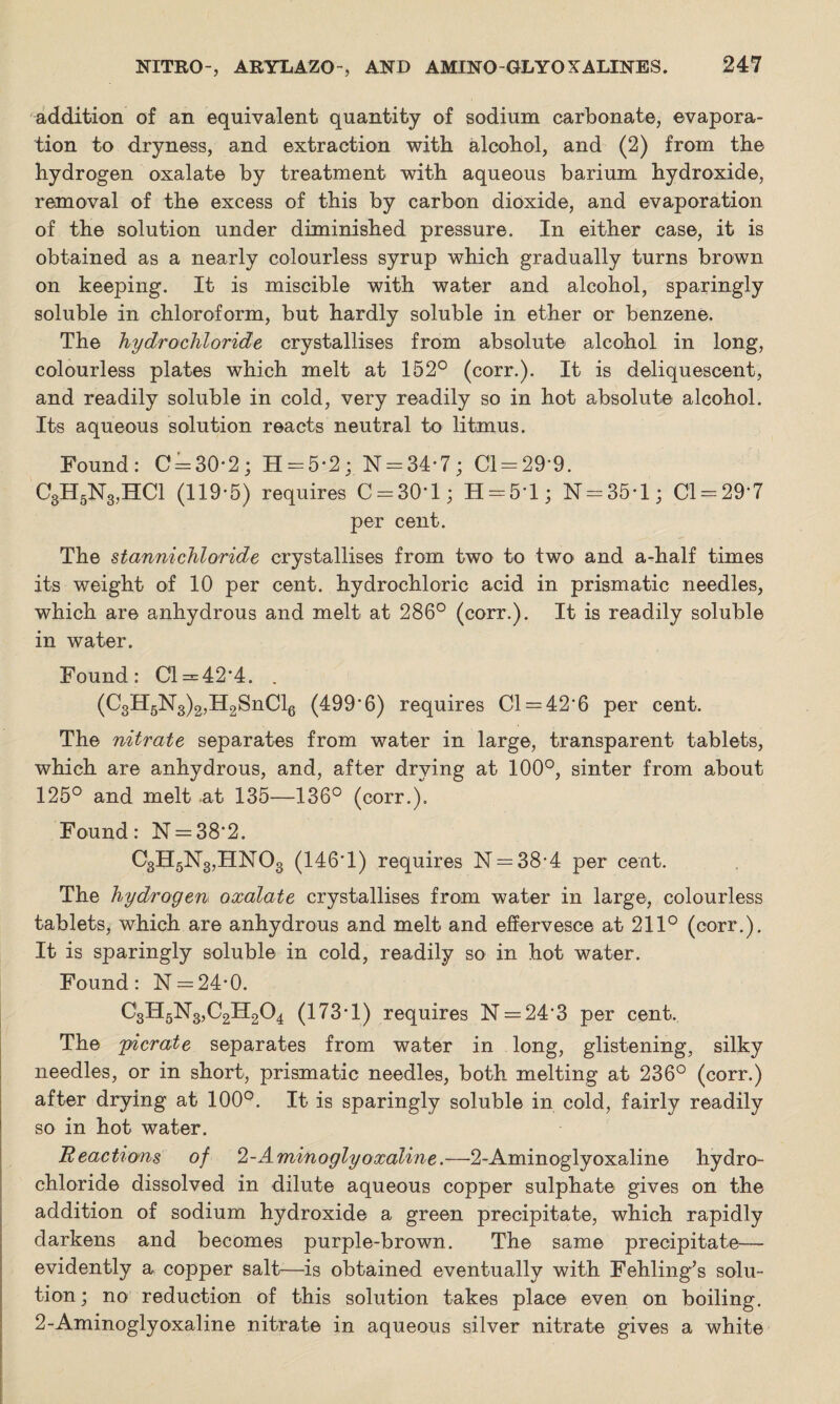 addition of an equivalent quantity of sodium carbonate, evapora¬ tion to dryness, and extraction with alcohol, and (2) from the hydrogen oxalate by treatment with aqueous barium hydroxide, removal of the excess of this by carbon dioxide, and evaporation of the solution under diminished pressure. In either case, it is obtained as a nearly colourless syrup which gradually turns brown on keeping. It is miscible with water and alcohol, sparingly soluble in chloroform, but hardly soluble in ether or benzene. The hydrochloride crystallises from absolute alcohol in long, colourless plates which melt at 152° (corr.). It is deliquescent, and readily soluble in cold, very readily so in hot absolute alcohol. Its aqueous solution reacts neutral to litmus. Found: C = 30-2; H = 5-2; N = 34-7; 01 = 29-9. C3H5N3,HC1 (119-5) requires C = 30*l; H = 51; N = 35-l; 01 = 29-7 per cent. The stannichloride crystallises from two to two and a-half times its weight of 10 per cent, hydrochloric acid in prismatic needles, which are anhydrous and melt at 286° (corr.). It is readily soluble in water. Found: 01 = 42*4. . (C3H5N3)2,H2SnCl6 (499 6) requires 01 = 42*6 per cent. The nitrate separates from water in large, transparent tablets, which are anhydrous, and, after drying at 100°, sinter from about 125° and melt at 135—136° (corr.). Found: N = 38'2. C3H5N3,HN03 (146*1) requires N = 38-4 per cent. The hydrogen oxalate crystallises from water in large, colourless tablets, which are anhydrous and melt and effervesce at 211° (corr.). It is sparingly soluble in cold, readily so in hot water. Found: N = 24-0. C3H5N3,C2H.204 (173* 1) requires N = 243 per cent. The pier ate separates from water in long, glistening, silky needles, or in short, prismatic needles, both melting at 236° (corr.) after drying at 100°. It is sparingly soluble in cold, fairly readily so in hot water. Reactions of 2-Aminoglyoxaline.—2-Aminoglyoxaline hydro¬ chloride dissolved in dilute aqueous copper sulphate gives on the addition of sodium hydroxide a green precipitate, which rapidly darkens and becomes purple-brown. The same precipitate— evidently a copper salt—is obtained eventually with Fehling’s solu¬ tion; no reduction of this solution takes place even on boiling. 2-Aminoglyoxaline nitrate in aqueous silver nitrate gives a white