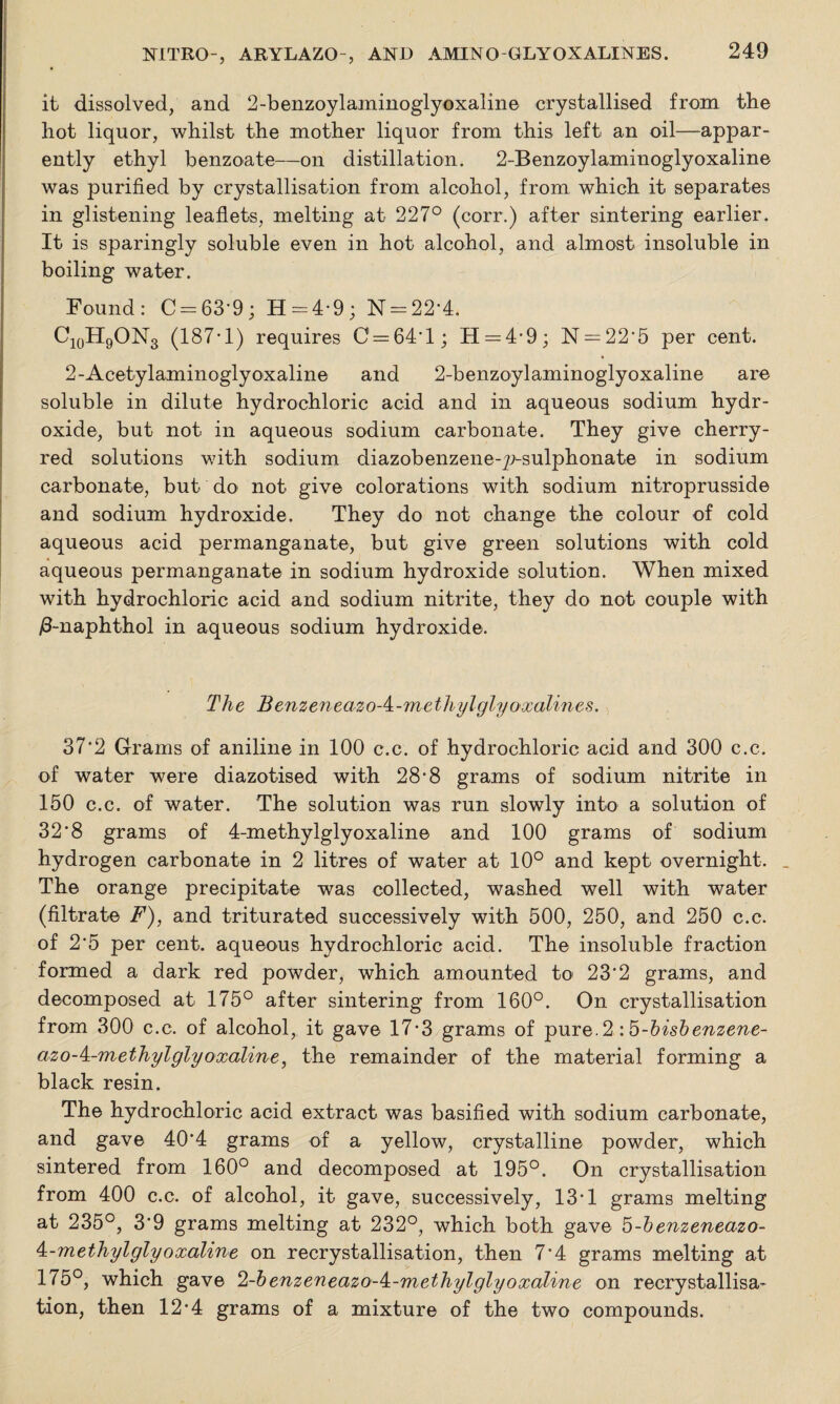 it dissolved, and 2-benzoylaminoglyoxaline crystallised from the hot liquor, whilst the mother liquor from this left an oil—appar¬ ently ethyl benzoate—on distillation. 2-Benzoylaminoglyoxaline was purified by crystallisation from alcohol, from which it separates in glistening leaflets, melting at 227° (corr.) after sintering earlier. It is sparingly soluble even in hot alcohol, and almost insoluble in boiling water. Found: C = 63'9; H = 4-9; N = 22'4. C10H9ON3 (187* 1) requires C = 64‘l; H —4-9; N —22'5 per cent. 2-Acetylaminoglyoxaline and 2-benzoylaminoglyoxaline are soluble in dilute hydrochloric acid and in aqueous sodium hydr¬ oxide, but not in aqueous sodium carbonate. They give cherry- red solutions with sodium diazobenzene-7>sulphonate in sodium carbonate, but do not give colorations with sodium nitroprusside and sodium hydroxide. They do not change the colour of cold aqueous acid permanganate, but give green solutions with cold aqueous permanganate in sodium hydroxide solution. When mixed with hydrochloric acid and sodium nitrite, they do not couple with /3-naphthol in aqueous sodium hydroxide. The BenzeneazoA-methylglyoxalines. 37‘2 Grams of aniline in 100 c.c. of hydrochloric acid and 300 c.c. of water were diazotised with 28-8 grams of sodium nitrite in 150 c.c. of water. The solution was run slowly into a solution of 32'8 grams of 4-methylglyoxaline and 100 grams of sodium hydrogen carbonate in 2 litres of water at 10° and kept overnight. _ The orange precipitate was collected, washed well with water (filtrate F), and triturated successively with 500, 250, and 250 c.c. of 2*5 per cent, aqueous hydrochloric acid. The insoluble fraction formed a dark red powder, which amounted to 23‘2 grams, and decomposed at 175° after sintering from 160°. On crystallisation from 300 c.c. of alcohol, it gave 17*3 grams of pure.2 : b-hisbenzene- azo-4-methylglyoxaline, the remainder of the material forming a black resin. The hydrochloric acid extract was basified with sodium carbonate, and gave 40’4 grams of a yellow, crystalline powder, which sintered from 160° and decomposed at 195°. On crystallisation from 400 c.c. of alcohol, it gave, successively, 13*1 grams melting at 235°, 3‘9 grams melting at 232°, which both gave b-benzeneazo- 4:-methylglyoxaline on recrystallisation, then 7*4 grams melting at 175°, which gave el-benzeneazo-k-methylglyoxaline on recrystallisa¬ tion, then 12*4 grams of a mixture of the two compounds.