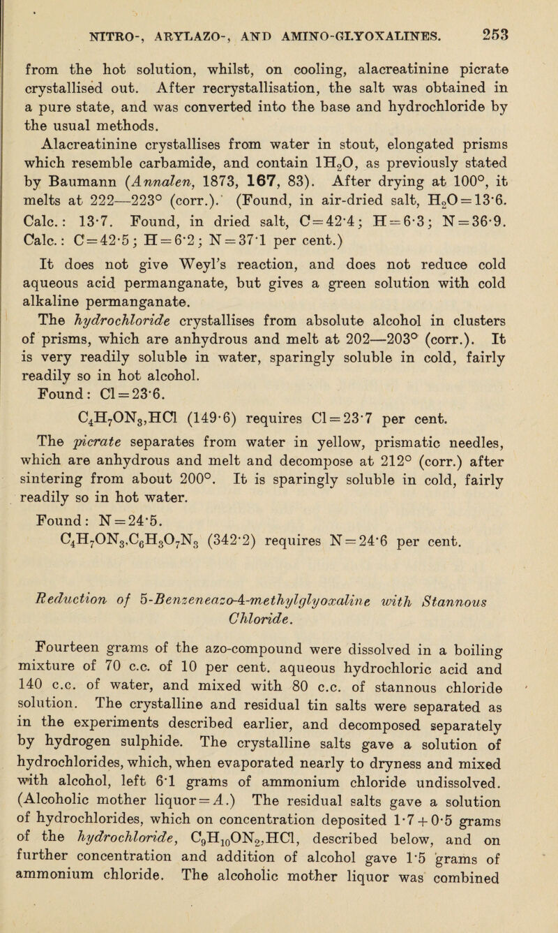 from the hot solution, whilst, on cooling, alacreatinine picrate crystallised out. After recrystallisation, the salt was obtained in a pure state, and was converted into the base and hydrochloride by the usual methods. Alacreatinine crystallises from water in stout, elongated prisms which resemble carbamide, and contain 1H20, as previously stated by Baumann (Annalen, 1873, 167, 83). After drying at 100°, it melts at 222—223° (corr.).' (Found, in air-dried salt, H20 = 13*6. Calc.: 13*7. Found, in dried salt, C = 42*4; H = 6'3; N = 36*9. Calc.: C = 42*5; 11 = 6*2; N = 37*l per cent.) It does not give Weyl’s reaction, and does not reduce cold aqueous acid permanganate, but gives a green solution with cold alkaline permanganate. The hydrochloride crystallises from absolute alcohol in clusters of prisms, which are anhydrous and melt at 202—203° (corr.). It is very readily soluble in water, sparingly soluble in cold, fairly readily so in hot alcohol. Found: Cl = 23*6. C4H70N3,HC1 (149*6) requires Cl = 23*7 per cent. The yicrate separates from water in yellow, prismatic needles, which are anhydrous and melt and decompose at 212° (corr.) after sintering from about 200°. It is sparingly soluble in cold, fairly readily so in hot water. Found: N = 24*5. C4H70N3,C6H307N3 (342*2) requires N = 24*6 per cent. Reduction of 5-Benzeneazo-k-methylglyoxaline ivith Stannous Chloride. Fourteen grams of the azo-compound were dissolved in a boiling mixture of 70 c.c. of 10 per cent, aqueous hydrochloric acid and 140 c.c. of water, and mixed with 80 c.c. of stannous chloride solution. The crystalline and residual tin salts were separated as in the experiments described earlier, and decomposed separately by hydrogen sulphide. The crystalline salts gave a solution of hydrochlorides, which, when evaporated nearly to dryness and mixed with alcohol, left 6*1 grams of ammonium chloride undissolved. (Alcoholic mother liquor = A.) The residual salts gave a solution of hydrochlorides, which on concentration deposited 1*7+ 0-5 grams of the hydrochloride, C9H10ON2,HC1, described below, and on further concentration and addition of alcohol gave 1*5 grams of ammonium chloride. The alcoholic mother liquor was combined
