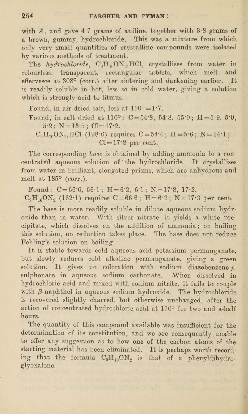 with A, and gave 4*7 grams of aniline, together with 3-8 grams of a brown, gummy, hydrochloride. This was a mixture from which only very small quantities of crystalline compounds were isolated by various methods of treatment. The hydrochloride, C9H]0ON2,HC1, crystallises from water in colourless, transparent, rectangular tablets, which melt and effervesce at 308° (corr.) after sintering and darkening earlier. It is readily soluble in hot, less so in cold water, giving a solution which is strongly acid to litmus. Found, in air-dried salt, loss at 110° = 1*7. Found, in salt dried at 110°: 0 = 54*8, 54*8, 55*0; II = 5*9, 5*0, 5*2; N = 13*5 ; 01 = 17*2. C9H10ON2,HC1 (198-6) requires 0 = 54*4; H = 5*6; N = 14’l; Cl = 17*8 per cent. The corresponding base is obtained by adding ammonia to a con¬ centrated aqueous solution of' the hydrochloride. It crystallises from water in brilliant, elongated prisms, which are anhydrous and melt at 185° (corr.). Found: C=66*6, 66-1 ; H = 6*2, 6*1; K=17*8, 17*2. C9H]0ON2 (162*1) requires C = 66'6; H = 6*2; N = 17*3 per cent. The base is more readily soluble in dilute aqueous sodium hydr¬ oxide than in water. With silver nitrate it yields a white pre¬ cipitate, which dissolves on the addition of ammonia; on boiling this solution, no reduction fakes place. The base does not reduce Fehling’s solution on boiling. It is stable towards cold aqueous acid potassium permanganate, but slowly reduces cold alkaline permanganate, giving a green solution. It gives no coloration with sodium diazobenzene-p- sulphonate in aqueous sodium carbonate. When dissolved in hydrochloric acid and mixed with sodium nitrite, it fails to couple with /3-naphthol in aqueous sodium hydroxide. The hydrochloride is recovered slightly charred, but otherwise unchanged, after the action of concentrated hydrochloric acid at 170° for two and a-half hours. The quantity of this compound available was insufficient for the determination of its constitution, and we are consequently unable to offer any suggestion as to how one of the carbon atoms of the starting material has been eliminated. It is perhaps worth record¬ ing that the formula C9H10ON2 is that of a phenyldihydro- glyoxalone.