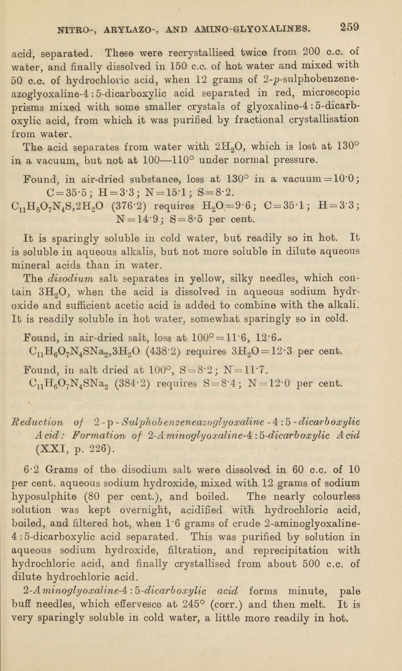 acid, separated. These were recrystallised twice from 200 c.c. of water, and finally dissolved in 150 c.c. of hot water and mixed with 50 c.c. of hydrochloric acid, when 12 grams of 2-p-sulphobenzene- azoglyoxaline-4:5-dicarboxylic acid separated in red, microscopic prisms mixed with some smaller crystals of glyoxaline-4:5-dicarb¬ oxylic acid, from which it was purified by fractional crystallisation from water. The acid separates from water with 2H20, which is lost at 130° in a vacuum, but not at 100—110° under normal pressure. Found, in air-dried substance, loss at 130° in a. vacuum = 10'0; 0 = 35-5; H = 3'3 ; N = 15T; S--8-2. C11H807N4S,2H20 (3762) requires H20 = 9-6; 0 = 35-1; H = 3‘3; N = 14‘9; S = 8-5 per cent. It is sparingly soluble in cold water, but readily so in hot. It is soluble in aqueous alkalis, but not more soluble in dilute aqueous mineral acids than in water. The disodium salt separates in yellow, silky needles, which con¬ tain 3H20, when the acid is dissolved in aqueous sodium hydr¬ oxide and sufficient acetic acid is added to combine with the alkali. It is readily soluble in hot water, somewhat sparingly so in cold. Found, in air-dried salt, loss at 100° = 11'6, 12*6.*. CnH607N4SNa2,3H20 (438‘2) requires 3H20 = 12*3 per cent. Found, in salt dried at 100°, S = 8'2; N = 11 ‘ 7. C11H607N4SNa2 (384-2) requires S = 8'4; N = 12-0 per cent. U eduction of 2 - p - Sulyhobenzeneazoglyoxaline -4:5- dicarboxylic Acid: Formation of 2-Aminoqlyoxaline-^ :b-dicarboxylic Acid (XXI, p. 226). 6-2 Grams of the disodium salt were dissolved in 60 c.c. of 10 per cent, aqueous sodium hydroxide, mixed with 12 grams of sodium hyposulphite (80 per cent.), and boiled. The nearly colourless solution was kept overnight, acidified with hydrochloric acid, boiled, and filtered hot, when 1*6 grams of crude 2-aminoglyoxaline- 4 :5-dicarboxylic acid separated. This was purified by solution in aqueous sodium hydroxide, filtration, and reprecipitation with hydrochloric acid, and finally crystallised from about 500 c.c. of dilute hydrochloric acid. 2-AminoglyoxalineA:b-dicarboxylic acid forms minute, pale buff needles, which effervesce at 245° (corr.) and then melt. It is very sparingly soluble in cold water, a little more readily in hot.