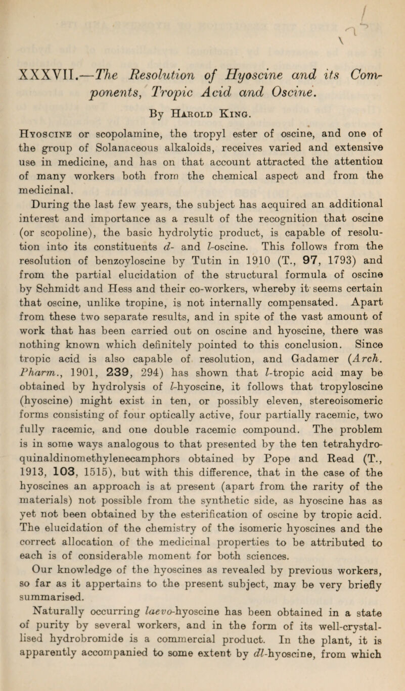 XXXVII.—The Resolution of Hyoscine and its Com¬ ponents, Tropic Acid and 0seine. By Harold King. Hyoscine or scopolamine, the tropyl ester of oscine, and one of the group of Solanaceous alkaloids, receives varied and extensive use in medicine, and has on that account attracted the attention of many workers both from the chemical aspect and from the medicinal. During the last few years, the subject has acquired an additional interest and importance as a result of the recognition that oscine (or scopoline), the basic hydrolytic product, is capable of resolu¬ tion into its constituents d- and Z-oscine. This follows from the resolution of benzoyloscine by Tutin in 1910 (T., 97, 1793) and from the partial elucidation of the structural formula of oscine by Schmidt and Hess and their co-workers, whereby it seems certain that oscine, unlike tropine, is not internally compensated. Apart from these two separate results, and in spite of the vast amount of work that has been carried out on oscine and hyoscine, there was nothing known which definitely pointed to this conclusion. Since tropic acid is also capable of resolution, and Gadamer [Arch. Pharm., 1901, 239, 294) has shown that Z-tropic acid may be obtained by hydrolysis of Z-hyoscine, it follows that tropyloscine (hyoscine) might exist in ten, or possibly eleven, stereoisomeric forms consisting of four optically active, four partially racemic, two fully racemic, and one double racemic compound. The problem is in some ways analogous to that presented by the ten tetrahydro- quinaldinomethylenecamphors obtained by Pope and Read (T., 1913, 103, 1515), but with this difference, that in the case of the hyoscines an approach is at present (apart from the rarity of the materials) not possible from the synthetic side, as hyoscine has as yet not been obtained by the esterification of oscine by tropic acid. The elucidation of the chemistry of the isomeric hyoscines and the correct allocation of the medicinal properties to be attributed to each is of considerable moment for both sciences. Our knowledge of the hyoscines as revealed by previous workers, so far as it appertains to the present subject, may be very briefly summarised. Naturally occurring Zae^o-hyoscine has been obtained in a state of purity by several workers, and in the form of its well-crystal¬ lised hydrobromide is a commercial product. In the plant, it is apparently accompanied to some extent by cZZ-hyoscine, from which