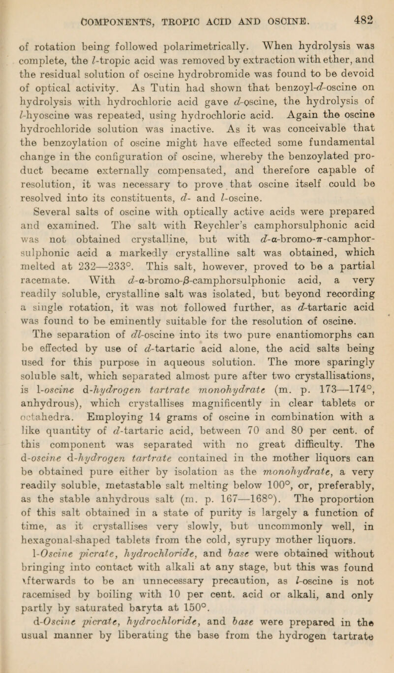 of rotation being followed polarimetrically. When hydrolysis was complete, the Z-tropic acid was removed by extraction with ether, and the residual solution of oscine hydrobromide was found to be devoid of optical activity. As Tutin had shown that benzoyl-eZ-oscine on hydrolysis with hydrochloric acid gave cZ-oscine, the hydrolysis of Z-hyoscine was repeated, using hydrochloric acid. Again the oscine hydrochloride solution was inactive. As it was conceivable that the benzoylation of oscine might have effected some fundamental change in the configuration of oscine, whereby the benzoylated pro¬ duct became externally compensated, and therefore capable of resolution, it was necessary to prove that oscine itself could be resolved into its constituents, d- and Z-oscine. Several salts of oscine with optically active acids were prepared and examined. The salt with Reychler’s camphorsulphonic acid was not obtained crystalline, but with cZ-a-bromo-7r-camphor- sulphonic acid a markedly crystalline salt was obtained, which melted at 232—233°. This salt, however, proved to be a partial racemate. With <7-a-bromo-/3-camphorsulphonic acid, a very readily soluble, crystalline salt was isolated, but beyond recording a single rotation, it was not followed further, as cZ-tartaric acid was found to be eminently suitable for the resolution of oscine. The separation of cZZ-oscine into its two pure enantiomorphs can be effected by use of oZ-tartaric acid alone, the acid salts being used for this purpose in aqueous solution. The more sparingly soluble salt, which separated almost pure after two crystallisations, is 1 -oscine d-hydrogen tartrate monohiydrate (m. p. 173—174°, anhydrous), which crystallises magnificently in clear tablets or oetahedra. Employing 14 grams of oscine in combination with a like quantity of eZ-tartaric acid, between 70 and 80 per cent, of this component was separated with no great difficulty. The d-oscine d-hydrogen tartrate contained in the mother liquors can be obtained pure either by isolation as the monohydrate, a very readily soluble, metastable salt melting below 100°, or, preferably, as the stable anhydrous salt (m. p. 167—168°). The proportion of this salt obtained in a state of purity is largely a function of time, as it crystallises very slowly, but uncommonly well, in hexagonal-shaped tablets from the cold, syrupy mother liquors. 1 -Oscine jricrate, hydrochloride, and base were obtained without bringing into contact with alkali at any stage, but this was found vfterwards to be an unnecessary precaution, as Z-oscine is not racemised by boiling with 10 per cent, acid or alkali, and only partly by saturated baryta at 150°. d-Oscine ]ncrate, hydrochloride, and base were prepared in the usual manner by liberating the base from the hydrogen tartrate