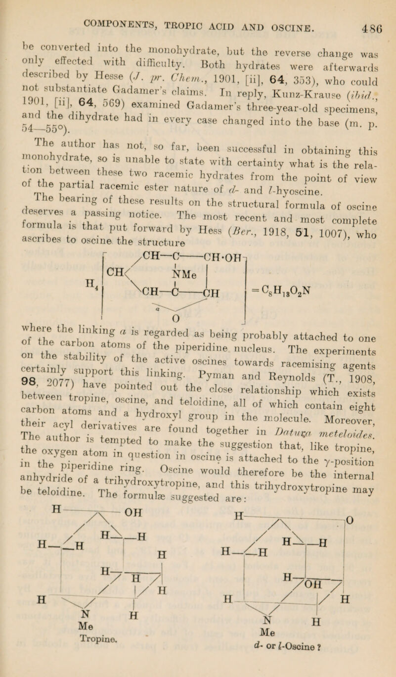 be converted into the monohydrate, but the reverse change was only effected with difficulty. Both hydrates were afterwards described by Hesse (./. pr. Chem., 1901, [ii], 64, 353), who could subs^at’at6 Gadamer s claims. In reply, Kunz-Krause (ibid. lJf 1 [Hi 64 569) examined Gadamers three-year-old specimens! 54—55°)dlhydrate had m 6Very ^ changed into the base (m. p. 1 he author has not, so far, been successful in obtaining this mono y ra e, so is unable to state with certainty what is the rela- ;on jet ween these two racemic hydrates from the point of view ie partial racemic ester nature of d- and I-hyoscine. e learnij, of these results on the structural formula of oscine o'mula is rrv;tlce' ,Ihe m0St rec6nt and complete ascribes to P?u T 7 ^ ^'> 1918> 51> 1007), who a. cubes to oscine the structure II. CH—0-CH-OH = c8h„02n Where the !i,'king a is regarded as being probably attached to one ol tt Tabilit rtf the.pip6ridiDe The experiments on the stability of the active oscines towards racemising agents 98 a“o77tTPOrt thlS hnklng- pyman and Reynolds (T., 1908, j ~ ave Polnted out the close relationship which exists carboera r°Plne' rT and tel°idine’ a °f contain S thllr 7 and-a hydr°Xyl gr°Up in the molecule. Moreover The ■ H derlvatlves are found together in Datum meteloides. the n 01 't empted to make the suggestion that, like tropine *£%SLm£r*x • anhydride of a trihtdt W° , utherefore be bbe internal be teloidine. The formuL’^gg^ted ale ' tnhydr°Xytropine ma? H H —_1h OH H. -H H H H / / H / 1/ H N Me Tropine. H N _ Me d~ or /[-Oscine ?