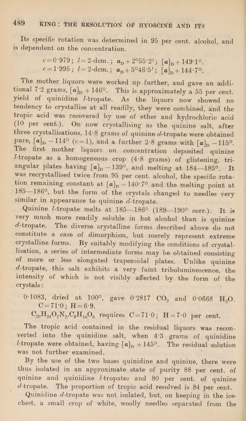 Its specific rotation was determined in 95 per cent, alcohol, and is dependent on the concentration. c = 0'979; Z — 2-dcm.; aD + 2°55'2/; [a]D + 149'l°. c = 1*995 ; l = 2-dcm.; aD + 5°46'5Q [a]D.+144-7°. The mother liquors were worked up further, and gave an addi¬ tional 7'2 grams, [a]D +146°. This is approximately a 55 per cent, yield of quinidine Z-tropate. As the liquors now showed no tendency to crystallise at all readily, they were combined, and the use of ether and hydrochloric acid (10 per cent.). On now crystallising as the quinine salt, after thiee ciystallisations, 14*8 grams ol quinine rf-tropate were obtained pure, [a]D —114° (c = l), and a further 2-8 grams with [a]D —115°. The hist mother liquors on concentration deposited quinine Z-tropate as a homogeneous crop (4*8 grams) of glistening, tri¬ angular plates having [a]D-139°, and melting at 184—185°. It was recrystallised twice from 95 per cent, alcohol, the specific rota¬ tion remaining constant at [a]D —140'7° and the melting point at 1^5 186 , but the form of the crystals changed to needles very similar in appearance to quinine r-Z-tropate. Quinine Z-tropate melts at 185—186° (189—190° corr.). It is very much more readily soluble in hot alcohol than is quinine r/-tropate. The diverse crystalline forms described above do not constitute a case of dimorphism, but merely represent extreme crystalline forms. By suitably modifying thei conditions of crystal¬ lisation, a senes of intermediate forms may be obtained consisting of more oi less elongated trapezoidal plates. Unlike quinine eZ-tropate, this salt exhibits a very faint triboluminescence, the intensity of which is not visibly affected by the form of the crystals: 0-1083, dried at 100°, gave 0'2817 C02 and 0'0668 H.X> C = 71-0; H = 6-9. ^20^24^2-^2’^9^4io^3 requires 0 = 71*0; 11 = 7-0 per cent. The tropic acid contained in the residual liquors was recon¬ verted into the quinidine salt, when 4’3 grams of quinidine Z-tropate were obtained, having [a]D +145°. The residual solution was not further examined. By the use of the two bases quinidine and quinine, there were thus isolated in an approximate state of purity 88 per cent, of quinine and quinidine Z-tropates and 80 per cent, of quinine oZ-tropate. The proportion of tropic acid resolved is 84 per cent. Quinidine cZ-tropate was not isolated, but, on keeping in the ice- chest, a small crop of white, woolly needles separated from the