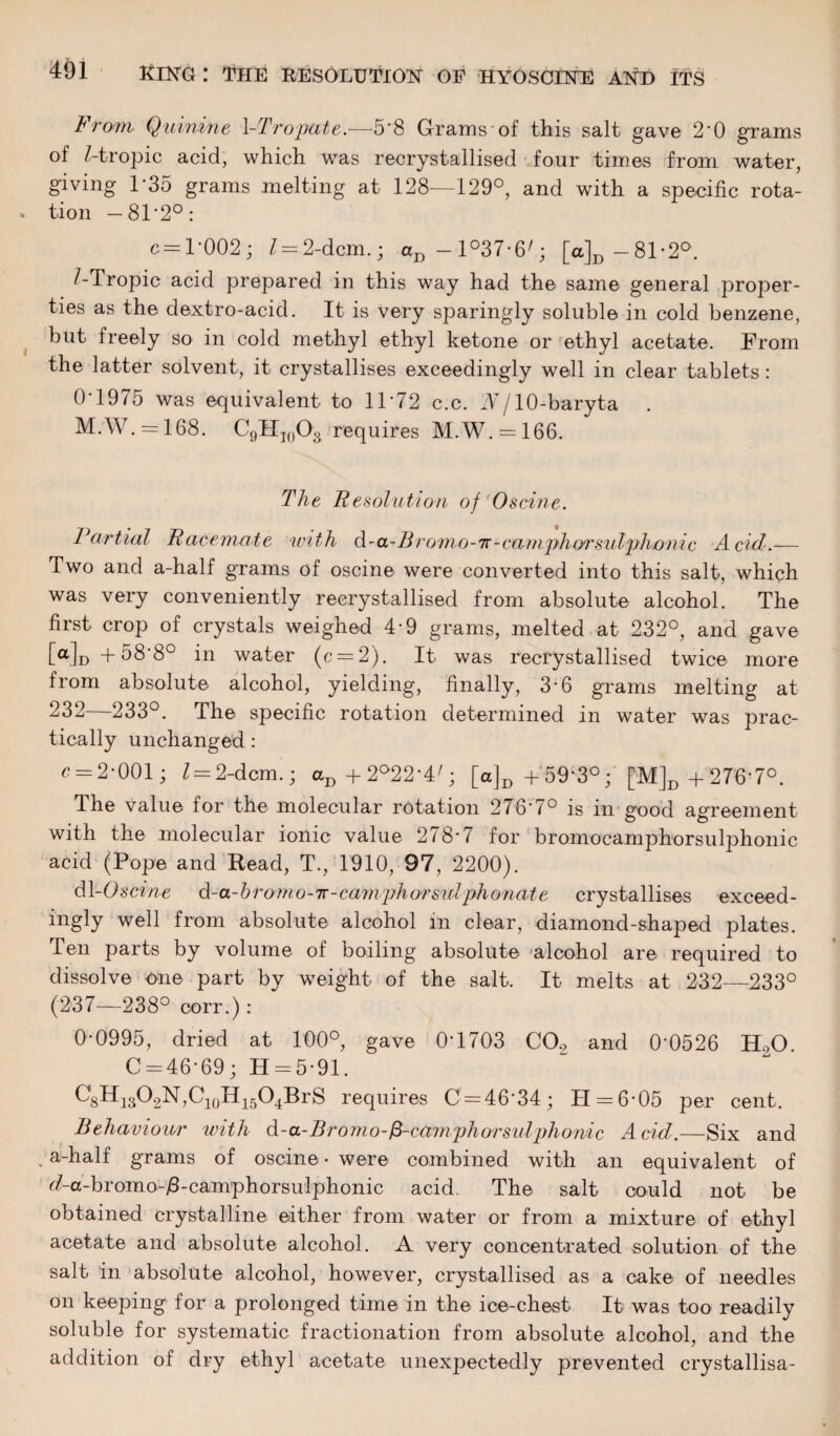 From Quinine VTropate.—5*8 Grams of this salt gave 2*0 grams of Z-tropic acid, which was recrystallised four times from water, giving 1-35 grams melting at 128—129°, and with a specific rota¬ tion — 81 *2°: c = 1*002; l— 2-dcm.; aD-l°37*6'; [a,]D-81*2° Z-Tropic acid prepared in this way had the same general proper¬ ties as the dextro-acid. It is very sparingly soluble in cold benzene, but freely so in cold methyl ethyl ketone or ethyl acetate. From the latter solvent, it crystallises exceedingly well in clear tablets: 0 1975 was equivalent to 11*72 c.c. N j 10-baryta M.W. = 168. C9H10O3 requires M.W. = 166. The Resolution of '0seine. Partial Racemate with d-a-Bromo-ir-camphorsulphonic Acid.— Two and a-half grams of oscine were converted into this salt, which was very conveniently reerystallised from absolute alcohol. The first crop of crystals weighed 4-9 grams, melted at 232°, and gave [a]D+58'8° in water (c = 2). It was reerystallised twice more from absolute alcohol, yielding, finally, 3-6 grams melting at 232 233°. The specific rotation determined in water was prac¬ tically unchanged: c = 2*001; Z = 2-dcm ; aD+2°22*4/; [a]D + 59*3°;’ [M]D + 276*7°. The value for the molecular rotation 276*7° is in good agreement with the molecular ionic value 278*7 for bromocamphorsulphonic acid (Pope and Read, T., 1910, 97, 2200). dl -Oscine d-a-b rom o-r- camph ors ulph on a t e crystallises exceed- ingly well from absolute alcohol m clear, diamond-shaped plates. Ten parts by volume of boiling absolute alcohol are required to dissolve one part by weight of the salt. It melts at 232—233° (237—238° corr.): 0*0995, dried at 100° gave 0*1703 C02 and 0*0526 H.,0. 0 = 46*69; H = 5*91. ^sHi3O2N,C10H15O4BrS requires 0 = 46*34; H = 6*05 per cent. Behaviour with d-a-Bromo-fi-camphorsuljdionic Acid.—Six and . a-half grams of oscine • were combined with an equivalent of <Aa-bromo-/3-camphorsulphonic acid The salt could not be obtained crystalline either from water or from a mixture of ethyl acetate and absolute alcohol. A very concentrated solution of the salt in absolute alcohol, however, crystallised as a cake of needles on keeping for a prolonged time in the ice-chest It was too readily soluble for systematic fractionation from absolute alcohol, and the addition of dry ethyl acetate unexpectedly prevented crystallisa-