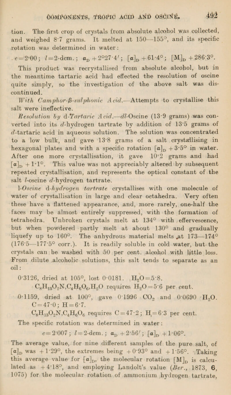 tion. The first crop of crystals from absolute alcohol was collected, and weighed 8'7 grams. It melted at 150—155 ', and its specific rotation was determined in water: . c = 2?00 ; l = 2-dcm.; aD+2°27-4'; [a]D+61*4°; [M]D+286'3°. This product was recrystallised from absolute alcohol, but in the meantime tartaric acid had effected the resolution of oscine quite simply, so the investigation of the above salt was dis¬ continued. With Camphor-fi-sid phonic Add.—Attempts to crystallise this salt were ineffective. Resolution by d-^Tartaric Acid.—c//-Oscine (13*9 grams) was con¬ verted into its ^/-hydrogen tartrate by addition of 13'5 grams of <7-tartaric acid in aqueous solution. The solution was concentrated to a low bulk, and gave 13‘8 grams of a salt crystallising in hexagonal plates and with a specific rotation [a]D +3*5° in water. After one more crystallisation, it gave 10'2 grams and had [ a]D +1*1°. This value was not appreciably altered by subsequent repeated crystallisation, and represents the optical constant of the salt /-oscine <7-hydrogen tartrate. 1-0seine d-hydrogen tartrate crystallises with one molecule of water of crystallisation in large and clear octahedra. Very often these have a flattened appearance, and, more rarely, one-half the faces may be almost entirely suppressed, with the formation of tetrahedra. Unbroken crystals melt at 134° with effervescence, but when powdered partly melt at about 130° and gradually liquefy up to 160°. The anhydrous material melts „at 173—174° (176*5—177'5° corr.). It is readily soluble in cold water, but the crystals can be washed with 50 per cent, alcohol with little loss. From dilute alcoholic solutions, this salt tends to separate as an oil: 0‘3126, dried at 105°, lost 0-0181. H20 = 5‘8. CMH1302N,C4H(;0e,H.20 requires H20 = 5-6 per cent. 0-1159, dried at 100°, gave 0T996 C02 and 0 0690 H.,0. C = 47-0; H = 6-7. C8H]302N,C4Hc06 requires C = 47-2; H(=63 per cent. The specific rotation was determined in water: c=2'007; l — 2-dcm.; aD+256/; [a]D+l-06°. The average value, for nine different samples of the pure salt, of [a]D was +1-29°, the extremes being + 0-93° and +156°. Taking this average value for [a]D, the molecular rotation [M]D is calcu¬ lated as +4T8°, and employing Landolt’s value (Acr., 1873, 6, 1075) for the molecular rotation of ammonium hydrogen tartrate,
