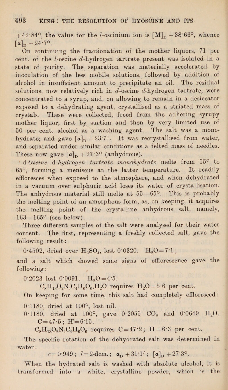 + 42-84°, the value for the Z-oscinium ion is [M]D — 38’66°, whence [a]D-24-7°. On continuing the fractionation of the mother liquors, 71 per cent, of the Z-oscine ^/-hydrogen tartrate present was isolated in a state of purity. The separation was materially accelerated by inoculation of the less mobile solutions, followed by addition of alcohol in insufficient amount to precipitate an oil. The residual solutions, now relatively rich in <7-oscine ^-hydrogen tartrate, were concentrated to a syrup, and, on allowing to remain in a desiccator exposed to a dehydrating agent, crystallised as a striated mass of crystals. These were collected, freed from the adhering syrupy mother liquor, first by suction and then by very limited use of 50 per cent, alcohol as a washing agent. The salt was a mono- hydrate; and gave [o]D+23'7°. It was recrystallised from water, and separated under similar conditions as a felted mass of needles. These now gave [a]D +27-3° (anhydrous). d-Oscine d-hydrogen tartrate monohydrate melts from 55° to 65°, forming a meniscus at the latter temperature. It readily effloresces when exposed to the atmosphere, and when dehydrated in a vacuum over sulphuric acid loses its water of crystallisation. The anhydrous material still melts at 55—65°. This is probably the melting point of an amorphous form, as, on keeping, it acquires the melting point, of the crystalline anhydrous salt, namely, 163—165° (see below). Three different samples of the salt were analysed for their water content. The first, representing a freshly collected salt, gave the following result: 0-4502, dried over H2S04, lost 0‘0320. H20 = 7T; and a salt which showed some signs of efflorescence gave the following: 0-2023 lost 0-0091. H20 = 4-5. C8H1302N,C4Hc0c,II20 requires H20 = 5‘6 per cent. On keeping for some time, this salt had completely effloresced : 0-1180, dried at 100°, lost nil. 0-1180, dried at 100°, gave 0-2055 C02 and 0'0649 H20. 0 = 47-5; H’=6T5. C8H1302N,C4HP)06 requires 0 = 47-2; 11 = 6-3 per cent. The specific rotation of the dehydrated salt was determined in water: c = 0-949; Z= 2-dcm.; aD+31T'; [a]D + 27‘3°, When the hydrated salt is washed with absolute alcohol, it is transformed into a white, crystalline powder, which is the