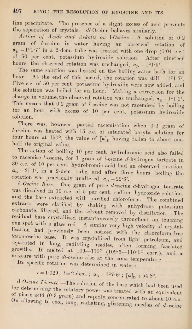 line precipitate. The presence of a slight excess of acid prevents the separation of crystals. (77-Oscine behaves similarly. Action of Acids and Alkalis on \-0seine.—A solution of 0-2 gram of /-oscine in water having an observed rotation of an — 1°1*7/ in a 2-dcm. tube was treated with one drop (0'04 c.c.) of 50 per cent, potassium hydroxide solution. After nineteen hours, the observed rotation was unchanged, aI)-l°l-5/. The same solution was heated on the boiling-water bath for an hour. At the end of this period, the rotation was still - l°l-7/. Five c.c. of 50 per cent, potassium hydroxide were now added, and the solution was boiled for an hour. Making a correction for the change in volume, the observed rotation was unchanged, aD —l°r2'. This means that O'2 gram of /-oscine was not racemised by boiling for an hour with excess of 10 per cent, potassium hydroxide solution. There was, however, partial racemisation when O'2 gram of /-oscine was heated with 15 c.c. of saturated baryta solution for four hours at 150°, the value of [a]D having fallen to about one- half its original value. The action of boiling 10 per cent, hydrobromic acid also failed to racemise /-oscine, for 1 gram of /-oscine ^-hydrogen tartrate in 30 c.c, of 10 per cent, hydrobromic acid had an observed rotation, au — pi 1 , in a 2-dcm. tube, and after three hours’ boiling* the rotation was practically unaltered, aVt -22'6/. d-Oscme Base.—One gram of pure ^oscine ^hydrogen tartrate was dissolved m 10 c.c. of 5 per cent, sodium hydroxide solution, and the base extracted with purified chloroform. The combined extracts were clarified bv shaking with anhydrous potassium carbonate, filtered, and the solvent removed by distillation. The residual base crystallised instantaneously throughout on touching one spot with a glass rod. A similar very high velocity of crystal¬ lisation had previously been noticed with the chloroform-free laevo-oscine base. It was crystallised from light petroleum, and separated m long, radiating needles, often forming fasciated growths. It melted at 109-110° (109*5-110'5° corr.), and a mixture with pure ^/-oscine also at the same temperature. Its specific rotation was determined in water: c —1'029; / = 2-dcm.; an+l°'7-6'; [a]D +54'8°. solution of the base which had been used e eimining the rotatory power was treated with an equivalent 0»Xwt fa,m) and rapidly concentrated to about 10 c.c. g cool, long, radiating, glistening needles of r/-oscine