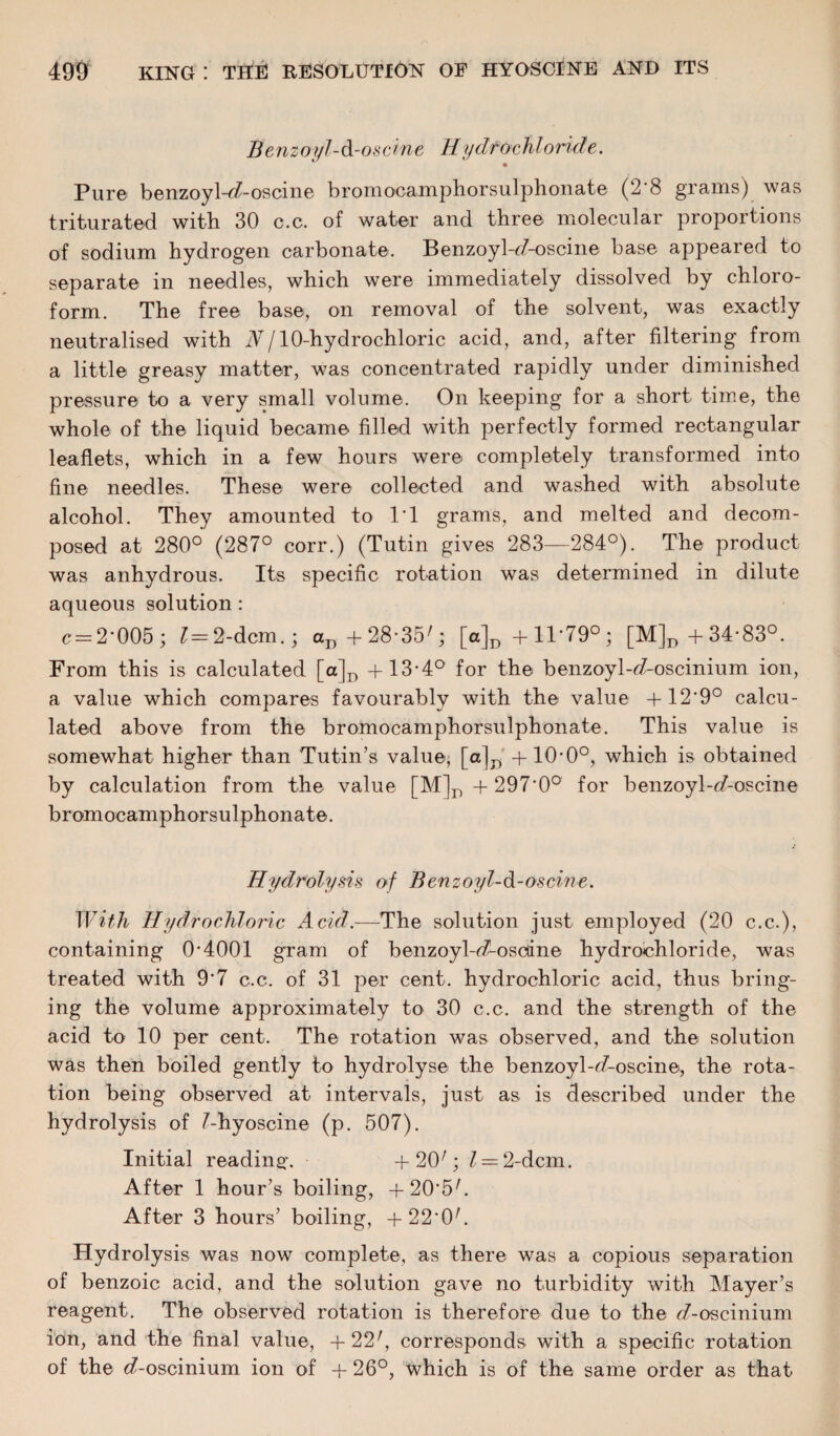 Benz oyl-d-oscine H ydroc hi oriel e. • Pur© benzoyl-^-oscine bromocamphorsulphonate (2 8 grams) was triturated with 30 c.c. of water and three molecular proportions of sodium hydrogen carbonate. BenzoyWZ-oscine base appeared to separate in needles, which were immediately dissolved by chloro¬ form. The free base, on removal of the solvent, was exactly neutralised with Nj 10-hydrochloric acid, and, after filtering from a little greasy matter, was concentrated rapidly under diminished pressure to a very small volume. On keeping for a short time, the whole of the liquid became filled with perfectly formed rectangular leaflets, which in a few hours were completely transformed into fine needles. These were collected and washed with absolute alcohol. They amounted to IT grams, and melted and decom¬ posed at 280° (287° corr.) (Tutin gives 283—284°). The product was anhydrous. Its specific rotation was determined in dilute aqueous solution : c=:2’005; ?=2-dcm.; aD+28-35/; [a]D +11*79°; [M]D+34-83°. From this is calculated [a]D +13-4° for the benzoyl-^-oscinium ion, a value which compares favourably with the value + 12'9° calcu¬ lated above from the bromocamphorsulphonate. This value is somewhat higher than Tutin’s value, [a]D + 10-0°, which is obtained by calculation from the value [M]D + 297-0° for benzoyl-<7-oscine bromocamphorsulphonate. Hydrolysis of Benz oyl-d-oscine. With Hydrochloric Acid.—The solution just employed (20 c.c.), containing 0*4001 gram of benzoyl-^-oscdne hydrochloride, was treated with 9*7 c.c. of 31 per cent, hydrochloric acid, thus bring¬ ing the volume approximately to 30 c.c. and the strength of the acid to 10 per cent. The rotation was observed, and the solution was then boiled gently to hydrolyse the benzoyl-<7-oscine, the rota¬ tion being observed at intervals, just as is described under the hydrolysis of ^-hyoscine (p. 507). Initial reading. + 20/; Z = 2-dcm. After 1 hour’s boiling, + 20'5/. After 3 hours’ boiling, +220/. Hydrolysis was now complete, as there was a copious separation of benzoic acid, and the solution gave no turbidity with Mayer’s reagent. The observed rotation is therefore due to the <Aoscinium ion, and the final value, +22r, corresponds with a specific rotation of the e?-oscinium ion of + 26°, which is of the same order as that
