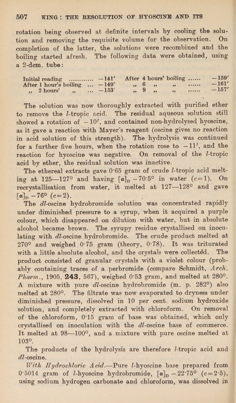 rotation being observed at definite intervals by cooling the solu¬ tion and removing the requisite volume for the observation. On completion of the latter, the solutions were recombined and the boiling started afresh. The following data were obtained, using a 2-dcm. tube: Initial reading . —141/ After 4 hours’ boiling . —159' After 1 hour’s boiling ... —149' ,, 6 ,, „ . —1617 ,, 2 hours’ „ ... —153' „ 9 „ „ —157' The solution was now thoroughly extracted with purified ether to remove the Z-tropic acid. The residual aqueous solution still showed a rotation of —10', and contained non-hydrolysed hyoscine, as it gave a reaction with Mayer’s reagent (oscine gives no reaction in acid solution of this strength). The hydrolysis was continued for a further five hours, when the rotation rose to — llr, and the reaction for hyoscine was negative. On removal of the Z-tropic acid by ether, the residual solution was inactive. The ethereal extracts gave 0*65 gram of crude Z-tropic acid melt¬ ing at 125—127° and having [a|D -70*5° in water (c = l). On recrystallisation from water, it melted at 127—128° and gave [a]n —76° (c = 2). . The eZZ-oscine hydrobromide solution was concentrated rapidly under diminished pressure to a syrup, when it acquired a purple colour, which disappeared on dilution with water, but in absolute alcohol became brown. The syrupy residue crystallised on inocu¬ lating with fifZ-oscine hydrobromide. The crude product melted at 270° and weighed 0*75 gram (theory, 0*78). It was triturated with a little absolute alcohol, and the crystals were collected. The product consisted of granular crystals with a violet colour (prob¬ ably containing traces of a perbromide (compare Schmidt, Arch. Pharm.., 1905, 243, 567), weighed 0*53 gram, and melted at 280°. A mixture with pure eZZ-oscine hydrobromide (m. p. 282°) also melted at 280°. The filtrate was now evaporated to dryness under diminished pressure, dissolved in 10 per cent, sodium hydroxide solution, and completely extracted with chloroform. On removal of the chloroform, 0*15 gram of base was obtained, which only crystallised on inoculation with the tZZ-oscine base of commerce. It melted at 98—100°, and a mixture with pure oscine melted at 103°. The products of the hydrolysis are therefore Z-tropic acid and eZZ-oscine. With Hydrochloric Acid.—Pure Z-hyoscine base prepared from 0*5014 gram of Z-hyoscine hydrobromide, [o]D —22*75° (c = 2*5), using sodium hydrogen carbonate and chloroform, was dissolved in