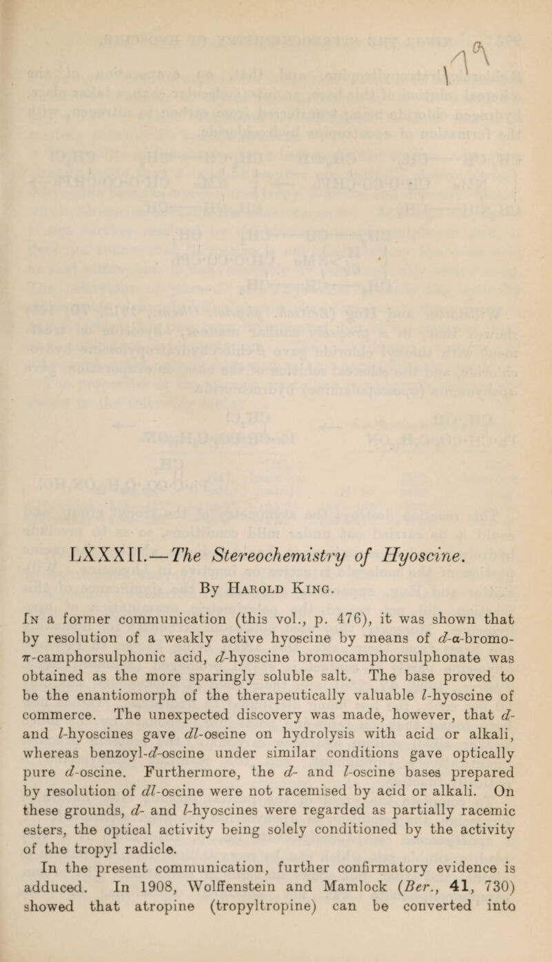 LXXXII. — The Stereochemistry of Hyoscine. By Harold King. In a former communication (this vol., p. 476), it was shown that by resolution of a weakly active hyoscine by means of sZ-a-bromo- 7r-camphorsulphonic acid, ^-hyoscine bromocamphorsulphonate was obtained as the more sparingly soluble salt. The base proved to be the enantiomorph of the therapeutically valuable /-hyoscine of commerce. The unexpected discovery was made, however, that d- and Z-hyoscines gave d/Z-oscine on hydrolysis with acid or alkali, whereas benzoyl-d'-oscine under similar conditions gave optically pure ^/-oscine. Furthermore, the d- and Z-oscine bases prepared by resolution of ^/Z-oscine were not racemised by acid or alkali. On these grounds, d- and Z-hyoscines were regarded as partially racemic esters, the optical activity being solely conditioned by the activity of the tropyl radicle. In the present communication, further confirmatory evidence is adduced. In 1908, Wolffenstein and Mamlock (Ber., 41, 730) showed that atropine (tropyltropine) can be converted into